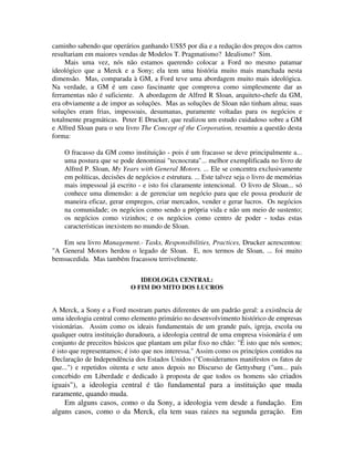 caminho sabendo que operários ganhando US$5 por dia e a redução dos preços dos carros
resultariam em maiores vendas de Modelos T. Pragmatismo? Idealismo? Sim.
Mais uma vez, nós não estamos querendo colocar a Ford no mesmo patamar
ideológico que a Merck e a Sony; ela tem uma história muito mais manchada nesta
dimensão. Mas, comparada à GM, a Ford teve uma abordagem muito mais ideológica.
Na verdade, a GM é um caso fascinante que comprova como simplesmente dar as
ferramentas não é suficiente. A abordagem de Alfred R Sloan, arquiteto-chefe da GM,
era obviamente a de impor as soluções. Mas as soluções de Sloan não tinham alma; suas
soluções eram frias, impessoais, desumanas, puramente voltadas para os negócios e
totalmente pragmáticas. Peter E Drucker, que realizou um estudo cuidadoso sobre a GM
e Alfred Sloan para o seu livro The Concept of the Corporation, resumiu a questão desta
forma:
O fracasso da GM como instituição - pois é um fracasso se deve principalmente a...
uma postura que se pode denominai "tecnocrata"... melhor exemplificada no livro de
Alfred P. Sloan, My Years with General Motors. ... Ele se concentra exclusivamente
em políticas, decisões de negócios e estrutura. ... Este talvez seja o livro de memórias
mais impessoal já escrito - e isto foi claramente intencional. O livro de Sloan... só
conhece uma dimensão: a de gerenciar um negócio para que ele possa produzir de
maneira eficaz, gerar empregos, criar mercados, vender e gerar lucros. Os negócios
na comunidade; os negócios como sendo a própria vida e não um meio de sustento;
os negócios como vizinhos; e os negócios como centro de poder - todas estas
características inexistem no mundo de Sloan.
Em seu livro Management.- Tasks, Responsibilities, Practices, Drucker acrescentou:
"A General Motors herdou o legado de Sloan. E, nos termos de Sloan, ... foi muito
bemsucedida. Mas também fracassou terrivelmente.
IDEOLOGIA CENTRAL:
O FIM DO MITO DOS LUCROS
A Merck, a Sony e a Ford mostram partes diferentes de um padrão geral: a existência de
uma ideologia central como elemento primário no desenvolvimento histórico de empresas
visionárias. Assim como os ideais fundamentais de um grande país, igreja, escola ou
qualquer outra instituição duradoura, a ideologia central de uma empresa visionária é um
conjunto de preceitos básicos que plantam um pilar fixo no chão: "É isto que nós somos;
é isto que representamos; é isto que nos interessa." Assim como os princípios contidos na
Declaração de Independência dos Estados Unidos ("Consideramos manifestos os fatos de
que...") e repetidos oitenta e sete anos depois no Discurso de Gettysburg ("um... país
concebido em Liberdade e dedicado à proposta de que todos os homens são criados
iguais"), a ideologia central é tão fundamental para a instituição que muda
raramente, quando muda.
Em alguns casos, como o da Sony, a ideologia vem desde a fundação. Em
alguns casos, como o da Merck, ela tem suas raizes na segunda geração. Em
 