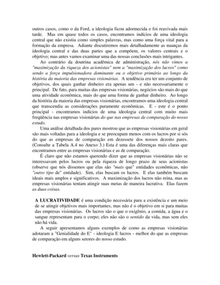 outros casos, como o da Ford, a ideologia ficou adormecida e foi reavivada mais
tarde. Mas em quase todos os casos, encontramos indícios de uma ideologia
central que não existiu como simples palavras, mas como uma força vital para a
formação da empresa. Adiante discutiremos mais detalhadamente as nuanças da
ideologia central e das duas partes que a compõem, os valores centrais e o
objetivo; mas antes vamos examinar uma das nossas conclusões mais intrigantes.
Ao contrário da doutrina acadêmica de administração, nós não vimos a
"maximização da riqueza dos acionistas" nem a "maximização dos lucros" como
sendo a força impulsionadora dominante ou o objetivo primário ao longo da
história da maioria das empresas visionárias. A tendência era ter um conjunto de
objetivos, dos quais ganhar dinheiro era apenas um - e não necessariamente o
principal. De fato, para muitas das empresas visionárias, negócios são mais do que
uma atividade econômica, mais do que uma forma de ganhar dinheiro. Ao longo
da história da maioria das empresas visionárias, encontramos uma ideologia central
que transcendia as considerações puramente econômicas. E - este é o ponto
principal - encontramos indícios de uma ideologia central com muito mais
freqüência nas empresas visionárias do que nas empresas de comparação do nosso
estudo.
Uma análise detalhada dos pares mostrou que as empresas visionárias em geral
são mais voltadas para a ideologia e se preocupam menos com os lucros por si sós
do que as empresas de comparação em dezessete dos nossos dezoito pares.
(Consulte a Tabela A.4 no Anexo 3.) Esta é uma das diferenças mais claras que
encontramos entre as empresas visionárias e as de comparação.
É claro que não estamos querendo dizer que as empresas visionárias não se
interessavam pelos lucros ou pela riqueza de longo prazo de seus acionistas
(observe que nós dissemos que elas são "mais que" entidades econômicas, não
"outro tipo de" entidade). Sim, elas buscam os lucros. E elas também buscam
ideais mais amplos e significativos. A maximização dos lucros não reina, mas as
empresas visionárias tentam atingir suas metas de maneira lucrativa. Elas fazem
as duas coisas.
A LUCRATIVIDADE é uma condição necessária para a existência e um meio
de se atingir objetivos mais importantes, mas não é o objetivo em si para muitas
das empresas visionárias. Os lucros são o que o oxigênio, a comida, a água e o
sangue representam para o corpo; eles não são o sentido da vida, mas sem eles
não há vida.
A seguir apresentamos alguns exemplos de como as empresas visionárias
adotaram a "Genialidade do E" - ideologia E lucros - melhor do que as empresas
de comparação em alguns setores do nosso estudo.
Hewlett-Packard versus Texas Instruments
 