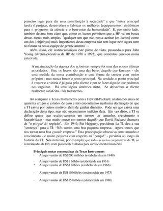 primeiro lugar para dar uma contribuição à sociedade" e que "nossa principal
tarefa é projetar, desenvolver e fabricar os melhores [equipamentos] eletrônicos
para o progresso da ciência e o bem-estar da humanidade". E, por outro lado,
também deixou bem claro que, como os lucros permitem que a HP vá em busca
destas metas mais amplas, "qualquer um que não possa aceitar [os lucros] como
um dos [objetivos] mais importantes desta empresa não tem lugar nem agora nem
no futuro na nossa equipe de gerenciamento' '. 21
Além disso, ele institucionalizou este ponto de vista, passando-o para John
Young (diretor-executivo da HP de 1976 a 1992), que comentou conosco numa
entrevista:
A maximização da riqueza dos acionistas sempre foi uma das nossas últimas
prioridades. Sim, os lucros são uma das bases daquilo que fazemos - são
uma medida da nossa contribuição e uma forma de crescer com meios
próprios - mas nunca foram o ponto principal. Na verdade, o ponto principal
é vencer e a vitória é julgada pelo cliente e por se fazer algo de que podemos
nos orgulhar. Há uma lógica simétrica nisto. Se deixarmos o cliente
realmente satisfeito - nós lucraremos.
Ao comparar a Texas Instruments com a Hewlett-Packard, analisamos mais de
quarenta artigos e estudos de caso e não encontramos nenhuma declaração de que
a TI existe por outros motivos além de ganhar dinheiro. Pode ser que exista uma
declaração deste tipo, mas não encontramos indícios dela. Em vez disto, a TI se
define quase que exclusivamente em termos de tamanho, crescimento e
lucratividade - mas muito pouco em termos daquilo que David Packard chamava
de "o porquê do negócio". Em 1949, Pat Haggarty, presidente da TI, deu a sua
"sentença" para a TI: “Nós somos uma boa pequena empresa. Agora temos que
nos tornar uma boa grande empresa.” Esta preocupação obsessiva com tamanho e
crescimento - e muito pequena com respeito ao "porquê" - persistiu ao longo da
história da TI. Nós notamos, por exemplo, que todas as metas corporativas da TI, ao
contrário das da HP, eram puramente voltadas para o crescimento financeiro:
Principais metas corporativas da Texas Instruments
· Atingir vendas de US$200 milhões (estabelecida em 1949)
· Atingir vendas de US$1 bilhão (estabelecida em 1961)
* Atingir vendas de US$3 bilhões (estabelecida em 1966)
· Atingir vendas de US$10 bilhões (estabelecida em 1973)
· Atingir vendas de US$15 bilhões (estabelecida em 1980)
 