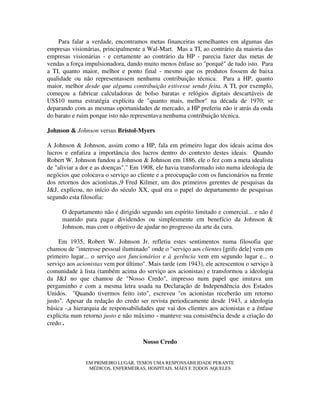 Para falar a verdade, encontramos metas financeiras semelhantes em algumas das
empresas visionárias, principalmente a Wal-Mart. Mas a TI, ao contrário da maioria das
empresas visionárias - e certamente ao contrário da HP - parecia fazer das metas de
vendas a força impulsionadora, dando muito menos ênfase ao "porquê" de tudo isto. Para
a TI, quanto maior, melhor e ponto final - mesmo que os produtos fossem de baixa
qualidade ou não representassem nenhuma contribuição técnica. Para a HP, quanto
maior, melhor desde que alguma contribuição estivesse sendo feita. A TI, por exemplo,
começou a fabricar calculadoras de bolso baratas e relógios digitais descartáveis de
US$10 numa estratégia explícita de "quanto mais, melhor" na década de 1970; se
deparando com as mesmas oportunidades de mercado, a HP preferiu não ir atrás da onda
do barato e ruim porque isto não representava nenhuma contribuição técnica.
Johnson & Johnson versus Bristol-Myers
A Johnson & Johnson, assim como a HP, fala em primeiro lugar dos ideais acima dos
lucros e enfatiza a importância dos lucros dentro do contexto destes ideais. Quando
Robert W. Johnson fundou a Johnson & Johnson em 1886, ele o fez com a meta idealista
de "aliviar a dor e as doenças"." Em 1908, ele havia transformado isto numa ideologia de
negócios que colocava o serviço ao cliente e a preocupação com os funcionários na frente
dos retornos dos acionistas.,9 Fred Kilmer, um dos primeiros gerentes de pesquisas da
J&J, explicou, no início do século XX, qual era o papel do departamento de pesquisas
segundo esta filosofia:
O departamento não é dirigido segundo um espírito limitado e comercial... e não é
mantido para pagar dividendos ou simplesmente em benefício da Johnson &
Johnson, mas com o objetivo de ajudar no progresso da arte da cura.
Em 1935, Robert W. Johnson Jr. refletiu estes sentimentos numa filosofia que
chamou de "interesse pessoal iluminado" onde o "serviço aos clientes [grifo dele] vem em
primeiro lugar... o serviço aos funcionários e à gerência vem em segundo lugar e... o
serviço aos acionistas vem por último". Mais tarde (em 1943), ele acrescentou o serviço à
comunidade à lista (também acima do serviço aos acionistas) e transformou a ideologia
da J&J no que chamou de "Nosso Credo", impresso num papel que imitava um
pergaminho e com a mesma letra usada na Declaração de Independência dos Estados
Unidos. "Quando tivermos feito isto", escreveu "os acionistas receberão um retorno
justo". Apesar da redação do credo ser revista periodicamente desde 1943, a ideologia
básica -,a hierarquia de responsabilidades que vai dos clientes aos acionistas e a ênfase
explícita num retorno justo e não máximo - manteve sua consistência desde a criação do
credo .
Nosso Credo
EM PRIMEIRO LUGAR, TEMOS UMA RESPONSABILIDADE PERANTE
MÉDICOS, ENFERMEIRAS, HOSPITAIS, MÃES E TODOS AQUELES
 