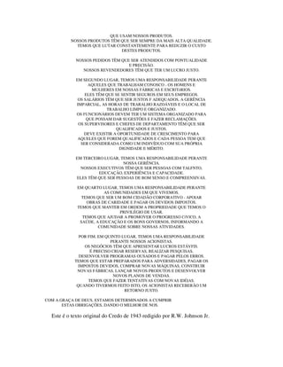 QUE USAM NOSSOS PRODUTOS.
NOSSOS PRODUTOS TÊM QUE SER SEMPRE DA MAIS ALTA QUALIDADE.
TEMOS QUE LUTAR CONSTANTEMENTE PARA REDUZIR O CUSTO
DESTES PRODUTOS.
NOSSOS PEDIDOS TÊM QUE SER ATENDIDOS COM PONTUALIDADE
E PRECISÃO.
NOSSOS REVENDEDORES TÊM QUE TER UM LUCRO JUSTO.
EM SEGUNDO LUGAR, TEMOS UMA RESPONSABILIDADE PERANTE
AQUELES QUE TRABALHAM CONOSCO - OS HOMENS E
MULHERES EM NOSSAS FÁBRICAS E ESCRlTóRIOS.
ELES TÊM QUE SE SENTIR SEGUROS EM SEUS EMPREGOS.
OS SALÁRIOS TÊM QUE SER JUSTOS F ADEQUADOS, A GERÊNCIA
IMPARCIAL, AS HORAS DE TRARALHO RAZOÁVEIS E O LOCAL DE
TRABALHO LIMPO E ORGANIZADO.
OS FUNCIONÁRIOS DEVEM TER UM SISTEMA ORGANIZADO PARA
QUE POSSAM DAR SUGESTÕES E FAZER RECLAMAÇÕES.
OS SUPERVISORES E CHEFES DE DEPARTAMENTO TÊM QUE SER
QUALIFICADOS E JUSTOS.
DEVE EXISTIR A OPORTUNIDADE DE CRESCIMENTO PARA
AQUELES QUE FOREM QUALIFICADOS E CADA PESSOA TEM QUE
SER CONSIDERADA COMO UM INDIVÍDUO COM SUA PRÓPRIA
DIGNIDADE E MÉRITO.
EM TERCEIRO LUGAR, TEMOS UMA RESPONSABILIDADE PERANTE
NOSSA GERÊNCIA.
NOSSOS EXECUTIVOS TÊM QUE SER PESSOAS COM TALFNTO,
EDUCAÇÃO, EXPERIÊNCIA E CAPACIDADE.
ELES TÊM QUE SER PESSOAS DE BOM SENSO E COMPREENSIVAS.
EM QUARTO LUGAR, TEMOS UMA RESPONSABILIDADE PERANTE
AS COMUNIDADES EM QUE VIVEMOS.
TEMOS QUE SER UM BOM CIDADÃO CORPORATIVO - APOIAR
OBRAS DE CARIDADE E PAGAR OS DEVIDOS IMPOSTOS.
TEMOS QUE MANTER EM ORDEM A PROPRIEDADE QUE TEMOS O
PRIVILÉGIO DE USAR.
TEMOS QUE AJUDAR A PROMOVER O PROGRESSO CíVlCO, A
SAÚDE, A EDUCAÇÃO E OS BONS GOVERNOS, INFORMANDO A
COMUNIDADE SOBRE NOSSAS ATIVIDADES.
POR FIM, EM QUINTO LUGAR, TEMOS UMA RESPONSABILIDADE
PERANTE NOSSOS ACIONISTAS.
OS NEGÓCIOS TÊM QUE APRESENTAR LUCROS ESTÁVFIS.
É PRECISO CRIAR RESERVAS, REALIZAR PESQUISAS,
DESENVOLVER PROGRAMAS OUSADOS E PAGAR PELOS ERROS.
TEMOS QUE ESTAR PREPARADOS PARA ADVERSIDADES, PAGAR OS
IMPOSTOS DEVIDOS, COMPRAR NOVAS MÁQUINAS, CONSTRUIR
NOVAS FÁBRICAS, LANÇAR NOVOS PRODUTOS E DESENVOLVER
NOVOS PLANOS DE VENDAS.
TEMOS QUE FAZER TENTATIVAS COM NOVAS IDÉIAS.
QUANDO TIVERMOS FEITO ISTO, OS ACIONISTAS RECEBERÃO UM
RETORNO JUSTO.
COM A GRAÇA DE DEUS, ESTAMOS DETERMINADOS A CUMPRIR
ESTAS OBRIGAÇÕES, DANDO O MELHOR DE NOS.
Este é o texto original do Credo de 1943 redigido por R.W. Johnson Jr.
 