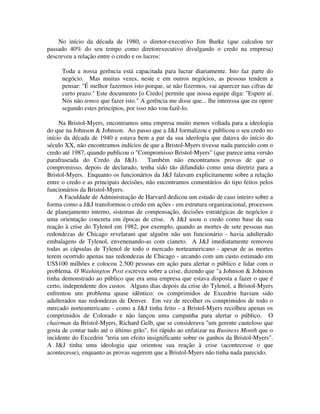 No início da década de 1980, o diretor-executivo Jim Burke (que calculou ter
passado 40% do seu tempo como diretorexecutivo divulgando o credo na empresa)
descreveu a relação entre o credo e os lucros:
Toda a nossa gerência está capacitada para lucrar diariamente. Isto faz parte do
negócio. Mas muitas vezes, neste e em outros negócios, as pessoas tendem a
pensar: "É melhor fazermos isto porque, se não fizermos, vai aparecer nas cifras de
curto prazo." Este documento [o Credo] permite que nossa equipe diga: "Espere aí.
Nós não temos que fazer isto." A gerência me disse que... lhe interessa que eu opere
segundo estes princípios, por isso não vou fazê-lo.
Na Bristol-Myers, encontramos uma empresa muito menos voltada para a ideologia
do que na Johnson & Johnson. Ao passo que a J&J formalizou e publicou o seu credo no
início da década de 1940 e estava bem a par da sua ideologia que datava do início do
século XX, não encontramos indícios de que a Bristol-Myers tivesse nada parecido com o
credo até 1987, quando publicou o "Compromisso Bristol-Myers" (que parece uma versão
parafraseada do Credo da J&J). Também não encontramos provas de que o
compromisso, depois de declarado, tenha sido tão difundido como uma diretriz para a
Bristol-Myers. Enquanto os funcionários da J&J falavam explicitamente sobre a relação
entre o credo e as principais decisões, não encontramos comentários do tipo feitos pelos
funcionários da Bristol-Myers.
A Faculdade de Administração de Harvard dedicou um estudo de caso inteiro sobre a
forma como a J&J transformou o credo em ações - em estrutura organizacional, processos
de planejamento interno, sistemas de compensação, decisões estratégicas de negócios e
uma orientação concreta em épocas de crise. A J&J usou o credo como base da sua
reação à crise do Tylenol em 1982, por exemplo, quando as mortes de sete pessoas nas
redondezas de Chicago revelaram que alguém não um funcionário - havia adulterado
embalagens de Tylenol, envenenando-as com cianeto. A J&J imediatamente removeu
todas as cápsulas de Tylenol de todo o mercado norteamericano - apesar de as mortes
terem ocorrido apenas nas redondezas de Chicago - arcando com um custo estimado em
US$100 milhões e colocou 2.500 pessoas em ação para alertar o público e lidar com o
problema. O Washington Post escreveu sobre a crise, dizendo que "a Johnson & Johnson
tinha demonstrado ao público que era uma empresa que estava disposta a fazer o que é
certo, independente dos custos. Alguns dias depois da crise do Tylenol, a Bristol-Myers
enfrentou um problema quase idêntico: os comprimidos de Excedrin haviam sido
adulterados nas redondezas de Denver. Em vez de recolher os comprimidos de todo o
mercado norteamericano - como a J&J tinha feito - a Bristol-Myers recolheu apenas os
comprimidos de Colorado e não lançou uma campanha para alertar o público. O
chairman da Bristol-Myers, Richard Gelb, que se considerava "um gerente cauteloso que
gosta de contar tudo até o último grão", foi rápido ao enfatizar na Business Month que o
incidente do Excedrin "teria um efeito insignificante sobre os ganhos da Bristol-Myers".
A J&J tinha uma ideologia que orientou sua reação à crise (acontecesse o que
acontecesse), enquanto as provas sugerem que a Bristol-Myers não tinha nada parecido.
 