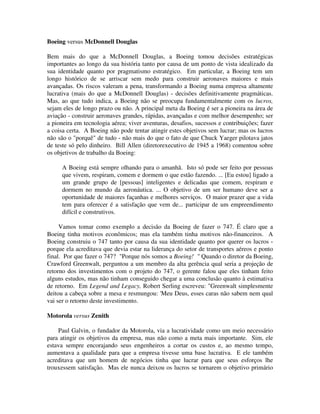 Boeing versus McDonnell Douglas
Bem mais do que a McDonnell Douglas, a Boeing tomou decisões estratégicas
importantes ao longo da sua história tanto por causa de um ponto de vista idealizado da
sua identidade quanto por pragmatismo estratégico. Em particular, a Boeing tem um
longo histórico de se arriscar sem medo para construir aeronaves maiores e mais
avançadas. Os riscos valeram a pena, transformando a Boeing numa empresa altamente
lucrativa (mais do que a McDonnell Douglas) - decisões definitivamente pragmáticas.
Mas, ao que tudo indica, a Boeing não se preocupa fundamentalmente com os lucros,
sejam eles de longo prazo ou não. A principal meta da Boeing é ser a pioneira na área de
aviação - construir aeronaves grandes, rápidas, avançadas e com melhor desempenho; ser
a pioneira em tecnologia aérea; viver aventuras, desafios, sucessos e contribuições; fazer
a coisa certa. A Boeing não pode tentar atingir estes objetivos sem lucrar; mas os lucros
não são o "porquê" de tudo - não mais do que o fato de que Chuck Yaeger pilotava jatos
de teste só pelo dinheiro. Bill Allen (diretorexecutivo de 1945 a 1968) comentou sobre
os objetivos de trabalho da Boeing:
A Boeing está sempre olhando para o amanhã. Isto só pode ser feito por pessoas
que vivem, respiram, comem e dormem o que estão fazendo. ... [Eu estou] ligado a
um grande grupo de [pessoas] inteligentes e delicadas que comem, respiram e
dormem no mundo da aeronáutica. ... O objetivo de um ser humano deve ser a
oportunidade de maiores façanhas e melhores serviços. O maior prazer que a vida
tem para oferecer é a satisfação que vem de... participar de um empreendimento
difícil e construtivos.
Vamos tomar como exemplo a decisão da Boeing de fazer o 747. É claro que a
Boeing tinha motivos econômicos; mas ela também tinha motivos não-financeiros. A
Boeing construiu o 747 tanto por causa da sua identidade quanto por querer os lucros -
porque ela acreditava que devia estar na liderança do setor de transportes aéreos e ponto
final. Por que fazer o 747? "Porque nós somos a Boeing! " Quando o diretor da Boeing,
Crawford Greenwalt, perguntou a um membro da alta gerência qual seria a projeção de
retorno dos investimentos com o projeto do 747, o gerente falou que eles tinham feito
alguns estudos, mas não tinham conseguido chegar a uma conclusão quanto à estimativa
de retorno. Em Legend and Legacy, Robert Serling escreveu: "Greenwalt simplesmente
deitou a cabeça sobre a mesa e resmungou: 'Meu Deus, esses caras não sabem nem qual
vai ser o retorno deste investimento.
Motorola versus Zenith
Paul Galvin, o fundador da Motorola, via a lucratividade como um meio necessário
para atingir os objetivos da empresa, mas não como a meta mais importante. Sim, ele
estava sempre encorajando seus engenheiros a cortar os custos e, ao mesmo tempo,
aumentava a qualidade para que a empresa tivesse uma base lucrativa. E ele também
acreditava que um homem de negócios tinha que lucrar para que seus esforços lhe
trouxessem satisfação. Mas ele nunca deixou os lucros se tornarem o objetivo primário
 