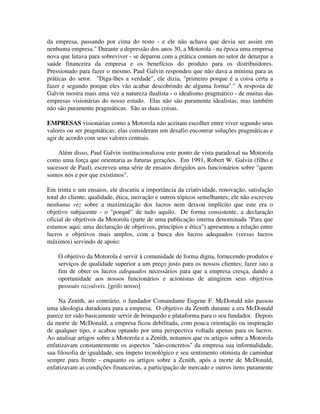 da empresa, passando por cima do resto - e ele não achava que devia ser assim em
nenhuma empresa." Durante a depressão dos anos 30, a Motorola - na época uma empresa
nova que lutava para sobreviver - se deparou com a prática comum no setor de deturpar a
saúde financeira da empresa e os benefícios do produto para os distribuidores.
Pressionado para fazer o mesmo, Paul Galvin respondeu que não dava a mínima para as
práticas do setor. "Diga-lhes a verdade", ele dizia, "primeiro porque é a coisa certa a
fazer e segundo porque eles vão acabar descobrindo de alguma forma"." A resposta de
Galvin mostra mais uma vez a natureza dualista - o idealismo pragmático - de muitas das
empresas visionárias do nosso estudo. Elas não são puramente idealistas; mas também
não são puramente pragmáticas. São as duas coisas.
EMPRESAS visionárias como a Motorola não aceitam escolher entre viver segundo seus
valores ou ser pragmáticas; elas consideram um desafio encontrar soluções pragmáticas e
agir de acordo com seus valores centrais.
Além disso, Paul Galvin institucionalizou este ponto de vista paradoxal na Motorola
como uma força que orientaria as futuras gerações. Em 1991, Robert W. Galvin (filho e
sucessor de Paul), escreveu uma série de ensaios dirigidos aos funcionários sobre "quem
somos nós e por que existimos".
Em trinta e um ensaios, ele discutiu a importância da criatividade, renovação, satisfação
total do cliente, qualidade, ética, inovação e outros tópicos semelhantes; ele não escreveu
nenhuma vez sobre a maximização dos lucros nem deixou implícito que este era o
objetivo subjacente - o "porquê" de tudo aquilo. De forma consistente, a declaração
oficial de objetivos da Motorola (parte de uma publicação interna denominada "Para que
estamos aqui: uma declaração de objetivos, princípios e ética") apresentou a relação entre
lucros e objetivos mais amplos, com a busca dos lucros adequados (versus lucros
máximos) servindo de apoio:
O objetivo da Motorola é servir à comunidade de forma digna, fornecendo produtos e
serviços de qualidade superior a um preço justo para os nossos clientes; fazer isto a
fim de obter os lucros adequados necessários para que a empresa cresça, dando a
oportunidade aos nossos funcionários e acionistas de atingirem seus objetivos
pessoais razoáveis. [grifo nosso]
Na Zenith, ao contrário, o fundador Comandante Eugene F. McDonald não passou
uma ideologia duradoura para a empresa. O objetivo da Zenith durante a era McDonald
parece ter sido basicamente servir de brinquedo e plataforma para o seu fundador. Depois
da morte de McDonald, a empresa ficou debilitada, com pouca orientação ou inspiração
de qualquer tipo, e acabou optando por uma perspectiva voltada apenas para os lucros.
Ao analisar artigos sobre a Motorola e a Zenith, notamos que os artigos sobre a Motorola
enfatizavam constantemente os aspectos "não-concretos" da empresa sua informalidade,
sua filosofia de igualdade, seu ímpeto tecnológico e seu sentimento otimista de caminhar
sempre para frente - enquanto os artigos sobre a Zcnith, após a morte de McDonald,
enfatizavam as condições financeiras, a participação de mercado e outros itens puramente
 
