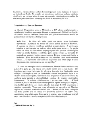 financeiros. Não encontramos nenhum documento parecido com a declaração de objetivo
da Motorola na Zenith. Na verdade, não encontramos indícios de nenhuma ideologia
significativa que estivesse acima da busca por uma maior participação de mercado e da
maximização dos lucros na Zenith após a morte de McDonald em 1958.
Marriott versus Howard Johnson
A Marriott Corporation, como a Motorola e a HP, adotou explicitamente o
paradoxo do idealismo pragmático. Quando perguntaram a J. Willard Marriott Sr.
se ele tinha fundado a Marriott Corporation para ganhar um milhão de dólares ou
para construir um império, ele respondeu:
Nada disso. Eu tinha três idéias gerais em mente, todas igualmente
importantes. A primeira era prestar um serviço cordial aos nossos hóspedes.
A segunda era oferecer comida de qualidade a preços justos. A terceira era
trabalhar o máximo que eu pudesse, dia e noite, para lucrar. ... Eu queria
colher os frutos do crescimento: empregos para mais pessoas, dinheiro para
cuidar da minha família e contribuir para causas nobres. A atividade de
prestação de serviços é muito recompensadora. Dá uma grande contribuição à
sociedade. Uma boa refeição longe de casa, uma boa cama, um tratamento
cordial. ... É importante fazer com que as pessoas que estão longe de casa
sintam que estão entre amigos e que são queridas."
E, como nos exemplos citados anteriormente, Marriott institucionalizou esta
perspectiva para que ela ficasse viva muito tempo após a sua morte. Ele
introduziu processos elaborados de seleção e instrução dos funcionários para
reforçar a ideologia de que os funcionários vinham em primeiro lugar e os
clientes eram seus hóspedes, também criando programas de desenvolvimento da
gerência para garantir a disponibilidade contínua de gerentes doutrinados
internamente. Ele treinou cuidadosamente o seu sucessor e filho, J. Willard
Marriott Jr., não só em termos dos detalhes práticos ligados à direção da empresa,
mas também para levar seus valores adiante. Um artigo de 1991 apresentava o
seguinte comentário: "Com uma certa solenidade, os executivos da Marriott
seguem as 'Diretrizes de Gerenciamento' que J. Willard deixou numa carta para
seu filho quando este se tornou vice-presidente executivo em 1964". Nós
encontramos uma cópia desta longa carta e notamos uma semelhança notável
entre estas diretrizes e as adotadas por seu filho duas décadas depois.
1964
J. Willard Marriott Sr.39
 