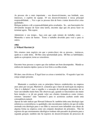 As pessoas são o mais importante - seu desenvolvimento, sua lealdade, seus
interesses, o espírito de equipe. 10 seu desenvolvimento] é nossa principal
responsabilidade. ... Ver o que as pessoas têm de bom e tentar desenvolver estas
qualidades.
Delegue poderes e dê a responsabilidade pelos resultados. Se... um funcionário for
obviamente incapaz de fazer uma tarefa, encontre algo que ele possa fazer ou
terminar agora. Não espere.
Administre o seu tempo... faça com que cada minuto de trabalho conte. ...
Mantenha o senso de humor. Torne o trabalho divertido para você e para os
outros.
1984
J. Wiliard Marriott Jr
Nós estamos num negócio em que o ponto-chave são as pessoas... instrua-as,
ajude-as e cuide delas. Dê-lhes uma oportunidade justa. Dê-lhes as habilidades;
ajude-as a prosperar; torne-as vencedoras.
Encontre boas pessoas e espere que elas tenham um bom desempenho. Mande-as
embora de maneira rápida e justa se tiver feito a escolha errada.
Dê duro, mas divirta-se. É legal fazer as coisas e terminá-las. O segredo é que isto
esteja sempre presente.
Mantendo a coerência com os princípios básicos estabelecidos na empresa
anos antes por seu pai, Marriott Jr. comentou que o fator de motivação da empresa
"não é o dinheiro", mas o orgulho e a sensação de realização decorrentes de se
fazer um trabalho muito bem. Ele observou que, quando os funcionários são muito
bem tratados e se dá um grande valor aos clientes (tratando-os como visitas),
retornos "atraentes" (não "máximos") para os acionistas acabam sendo uma
conseqüência natural.
Apesar de tudo indicar que Howard Johnson Sr. também tinha uma ideologia (que
enfatizava a consistência e a qualidade), não encontramos indícios de que ele tenha
ensinado esta ideologia para o seu filho (e sucessor) nem infundido seus ideais de
alguma forma na empresa como um conjunto duradouro de princípios. Não há
registros de que ensinamentos ideológicos tenham sido passados da primeira para a
segunda geração; também não há registros do desenvolvimento de processos de
 