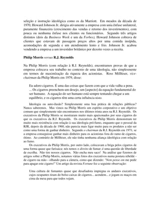 seleção e instrução ideológica como os da Marriott. Em meados da década de
1970, Howard Johnson Jr. dirigia ativamente a empresa com unia ênfase unilateral,
puramente financeira (crescimento das vendas e retorno dos investirnentos), com
pouca ou nenhuma ênfase nos clientes ou funcionários. Segundo três artigos
distintos (dois da Business Week e um da Forbes), Howard Johnson cobrava de
clientes que estavam de passagem preços altos por uma comida insípida,
acomodações de segunda e um atendimento lento e frio. Johnson Jr. acabou
vendendo a empresa a um investidor britânico por dezoito vezes a receita.
Phiiip Morris versus R.J. Reynolds
Na Philip Morris (com relação à R.J. Reynolds), encontramos provas de que a
empresa colocava seu trabalho no contexto de uma ideologia, não simplesmente
em termos de maximízação da riqueza dos acionistas. Ross Millhiser, vice-
chairman da Philip Morris em 1979, disse:
Eu adoro cigarros. É uma das coisas que fazem com que a vida valha a pena.
... Os cigarros preenchem um desejo, um [aspecto] da equação fundamental do
ser humano. A equação do ser humano está sempre tentando chegar a um
equilíbrio, e os cigarros têm uma certa influência nisto.
Ideologia ou auto-ilusão? Simplesmente uma boa prática de relações públicas?
Nunca saberemos. Mas vimos na Philip Morris um espírito corporativo e um objetivo
comum que simplesmente não encontramos nos últimos trinta anos na R.J. Reynolds. Os
executivos da Philip Morris se mostraram muito mais apaixonados por seus cigarros do
que os executivos da R.J. Reynolds. Os executivos da Philip Morris demonstram ter
muito mais resistência com relação à sua ideologia pró-fumo, enquanto que o pessoal da
RJR, depois da década de 1960, não parecia mais ligar muito para os produtos a não ser
como uma forma de ganhar dinheiro. Segundo o chairman da R.J. Reynolds em 1971, se
a empresa conseguisse ganhar mais dinheiro para os acionistas fora do ramo de cigarros,
ótimo. Ao contrário de Millhiser, ele não tinha nenhuma aliança ideológica com relação
ao fumo.
Os executivos da Philip Morris, por outro lado, colocavam a briga pelos cigarros de
uma forma quase que farisaica: nós temos o direito de fumar; é uma questão de liberdade
de escolha. Não tire nossos cigarros. Não encha meu saco! Na análise que fizemos de
artigos sobre a Philip Morris, notamos várias fotos dos executivos numa postura rebelde -
de cigarro na mão - olhando para a câmera, como que dizendo: "Nem pense em me pedir
para apagar este cigarro!" Um artigo da revista Fortune fez a seguinte observação:
Uma cultura de fumantes quase que desafiadora impregna os andares executivos,
cujos ocupantes tiram do bolso caixas de cigarros... acendem... e jogam os maços em
cima da mesa para que todos vejam.
 