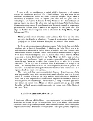 É como se eles se considerassem o caubói solitário, impetuoso e independente
retratado nos outdoors de Marlboro. Um ex-funcionário da Philip Morris descreveu o
trabalho na empresa como "o culto pelo fumo" e disse que a empresa forçava todos os
funcionários a receberem caixas de cigarros para levar para casa junto com os
contracheques. Um membro da diretoria da Philip Morris nos disse (brincando com um
maço de cigarros nas mãos): "Eu adoro fazer parte da diretoria da Philip Morris. É uma
ótima empresa; ótima mesmo. É como fazer parte de algo muito especial - é uma empresa
que realmente defende algo, e podemos nos orgulhar de fazer parte disto. Um
artigo da Forbes disse o seguinte sobre o chairman da Philip Morris, Joseph
Cullman, em 1971:
Muitas pessoas ficam ofendidas [com Cullman] Por causa da sua forma
agressiva de defender o tabagismo. Em vez de se desculpar pelos cigarros,
[ele] aponta os "efeitos benéficos do cigarro" no plano da saúde mental.
Por favor, não nos entenda mal; não achamos que a Philip Morris faça um trabalho
altruístico para o bem da humanidade. A ideologia da Philip Morris tem a ver
basicamente com a liberdade de escolha pessoal, a iniciativa individual e trabalho duro,
oportunidades baseadas no mérito, vitórias e autodesenvolvimento contínuo - o orgulho
de ser muito bom em seu negócio e cada vez melhor para o bem da empresa. Michael
Miles, que se tornou diretor-executivo da Phifip Morris em 1991 e que a Fortune
descreveu como "um homem viciado em negócios... pragmático, cruel, bitolado... de
sanguefrio que "pensa nos negócios vinte e quatro horas por dia"," fez o seguinte
comentário: "Eu não vejo nada de errado do ponto de vista moral com o negócio [do
fumo]. ... Eu não vejo nada de errado em vender às pessoas produtos de que elas não
precisam"." Estes não são valores particularmente "bondosos" nem "humanistas". E os
cigarros, afinal, não curam a oncocercíase.
Mas - e você pode ficar surpreso com isto (nós ficamos) - descobrimos que a Philip
Morris compartilha com a Merck um espírito corporativo ligado a uma forte ideologia
central. É claro que a ideologia da Philjp Morris é muito diferente da ideologia da
Merck, mas as duas empresas estão acima das suas empresas de comparação no estudo,
pois são guiadas por uma ideologia. Nesta dimensão, a Philip Morris tem apresentado
mais pontos em comum com a Merck nos últimos quarenta anos do que com a R.J.
Reynolds, e a Merck tem apresentado mais pontos em comum com a Philip Morris do
que com a Pfizer.
EXISTE UMA IDEOLOGIA “CERTA”
O fato de que a Merck e a Philip Morris - empresas que estão em extremidades opostas
do espectro em termos do que os seus produtos fazem pelas pessoas - são empresas
visionárias orientadas por ideologias fortes e radicalmente diferentes traz à tona algumas
perguntas interessantes. Existe uma ideologia central "certa" para que uma empresa seja
 