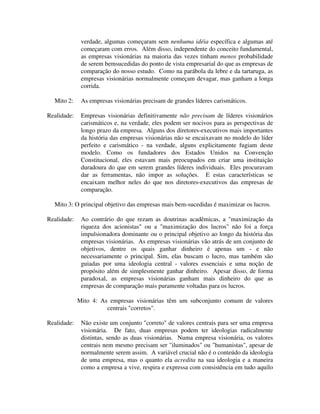 verdade, algumas começaram sem nenhuma idéia específica e algumas até
começaram com erros. Além disso, independente do conceito fundamental,
as empresas visionárias na maioria das vezes tinham menos probabilidade
de serem bemsucedidas do ponto de vista empresarial do que as empresas de
comparação do nosso estudo. Como na parábola da lebre e da tartaruga, as
empresas visionárias normalmente começam devagar, mas ganham a longa
corrida.
Mito 2: As empresas visionárias precisam de grandes líderes carismáticos.
Realidade: Empresas visionárias definitivamente não precisam de líderes visionários
carismáticos e, na verdade, eles podem ser nocivos para as perspectivas de
longo prazo da empresa. Alguns dos diretores-executivos mais importantes
da história das empresas visionárias não se encaixavam no modelo do líder
perfeito e carismático - na verdade, alguns explicitamente fugiam deste
modelo. Como os fundadores dos Estados Unidos na Convenção
Constitucional, eles estavam mais preocupados em criar uma instituição
duradoura do que em serem grandes líderes individuais. Eles procuravam
dar as ferramentas, não impor as soluções. E estas características se
encaixam melhor neles do que nos diretores-executivos das empresas de
comparação.
Mito 3: O principal objetivo das empresas mais bem-sucedidas é maximizar os lucros.
Realidade: Ao contrário do que rezam as doutrinas acadêmicas, a "maximização da
riqueza dos acionistas" ou a "maximização dos lucros" não foi a força
impulsionadora dominante ou o principal objetivo ao longo da história das
empresas visionárias. As empresas visionárias vão atrás de um conjunto de
objetivos, dentre os quais ganhar dinheiro é apenas um - e não
necessariamente o principal. Sim, elas buscam o lucro, mas também são
guiadas por uma ideologia central - valores essenciais e uma noção de
propósito além de simplesmente ganhar dinheiro. Apesar disso, de forma
paradoxal, as empresas visionárias ganham mais dinheiro do que as
empresas de comparação mais puramente voltadas para os lucros.
Mito 4: As empresas visionárias têm um subconjunto comum de valores
centrais "corretos".
Realidade: Não existe um conjunto "correto" de valores centrais para ser uma empresa
visionária. De fato, duas empresas podem ter ideologias radicalmente
distintas, sendo as duas visionárias. Numa empresa visionária, os valores
centrais nem mesmo precisam ser "iluminados" ou "humanistas", apesar de
normalmente serem assim. A variável crucial não é o conteúdo da ideologia
de uma empresa, mas o quanto ela acredita na sua ideologia e a maneira
como a empresa a vive, respira e expressa com consistência em tudo aquilo
 