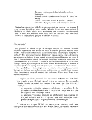 · Progresso continuo através da criatividade, sonhos e
imaginação
· Controle e preservação fanática da imagem de "magia" da
Disney
· "Levar a felicidade a milhões de pessoas" e celebrar,
alimentar e divulgar ,,valores norte-americanos sadios"
Esta tabela contém apenas a ideologia mais consistente do ponto de vista histórico de
cada empresa visionária do nosso estudo. Nós não fizemos uma mera paráfrase da
declaração de valores, missão, visão ou objetivos mais recentes da empresa (quando
havia) e nunca nos baseamos numa única fonte; nós buscamos uma consistência
histórica ao longo de várias gerações de diretores-executivos.
Palavras ou atos?
Como podemos ter certeza de que as ideologias centrais das empresas altamente
visionárias representam mais do que um bando de chavões que soam bem aos nossos
ouvidos - palavras sem nenhum efeito, usadas simplesmente para apaziguar, manipular ou
confundir? Nós temos duas respostas. Em primeiro lugar, pesquisas em psicologia social
apresentam fortes indícios de que, quando pessoas adotam publicamente um ponto de
vista, é muito mais provável que elas ajam de forma coerente com ele mesmo que não
tivessem esteponto de vista antes.9, Em outras palavras, o simples fato de declarar uma
ideologia central (o que as empresas visionárias fizeram bem mais do que as empresas de
comparação) influencia o comportamento com respeito à coerência com esta ideologia.
Em segundo lugar - e o mais importante - as empresas visionárias não declaram uma
ideologia por declarar; elas também tomam medidas para que esta ideologia impregne
toda a organização e transcenda qualquer líder individual. Como vamos descrever em
capítulos posteriores:
As empresas visionárias doutrinam seus funcionários de forma mais meticulosa
com respeito a uma ideologia central do que as empresas de comparação,
criando culturas tão fortes que passam a ser quase que uma devoção à
ideologia.
· As empresas visionárias educam e selecionam os membros da alta
gerência com mais cuidado do que as empresas de comparação, com base
na adaptação com a ideologia central.
· As empresas visionárias possuem um alinhamento mais coerente em
relação à ideologia central - em aspectos como metas, estratégia, tática e
projeto de organização - do que as empresas de comparação.
É claro que nem sempre foi fácil para as empresas visionárias manter suas
ideologias e viver de acordo com elas. Jack Welch, da GE, descreveu a dificuldade
 