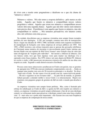 de viver com a tensão entre pragmatismo e idealismo ou o que ele chama de
"números e valores":
Números e valores. Nós não temos a resposta definitiva - pelo menos eu não
tenho. Aqueles que fazem os números e compartilham nossos valores
progridem e sobem. Aqueles que erram nos números e compartilham nossos
valores têm uma segunda chance. Aqueles que não têm valores nem números
nem preciso dizer. O problema é com aqueles que fazem os números, mas não
compartilham os valores. ... Nós tentamos persuadi-los; nós lutamos contra
eles; nós sofremos com estas pessoas.
Na verdade, descobrimos que as empresas visionárias nem sempre foram exemplos
perfeitos de suas ideologias. A GE, por exemplo, cometeu uma série de transgressões
éticas e legais nas décadas de 1950 e 1960, incluindo conluio num esquema escandaloso
de manipulação de licitações com várias empresas de serviços públicos em 1955. Em
1991, a P&G recorreu a um esforço traiçoeiro para se apossar das gravações telefônicas
de Cincinnati numa tentativa de encontrar (e provavelmente punir) fontes internas que
haviam falado com um repórter do Wall Street Joumal- uma violação clara do valor que
tanto divulgavam de "respeito pelo indivíduo". Até mesmo a Johnson & Johnson, com
seu famoso credo, teve que lutar algumas vezes para manter sua ideologia viva e
operando como força criadora. Em 1979, trinta e seis anos depois de Robert W. Johnson
ter escrito o credo, a J&J passou por um processo extensivo de análise da sua alma com
respeito ao credo. Segundo o então diretor-executivo Jim Burke:
Pessoas como meus antecessores acreditavam no Credo com paixão, mas os gerentes
de operação [em 1979] não estavam totalmente comprometidos com ele. ... Então eu
marquei uma reunião com cerca de 20 executivos principais e os desafiei. Eu disse:
"Aqui está o Credo. Se não vamos viver de acordo com ele, vamos tirá-lo da parede.
... Ou nós o seguimos ou nos livramos dele". ... Lá pelo fim da reunião, os gerentes
tinham passado a entender melhor o nosso Credo e se entusiasmaram. Depois nos
reunimos com pequenos grupos de gerentes da J&J em todo o mundo para desafiar o
Credo.
As empresas visionárias nem sempre foram perfeitas. Mas, como é ilustrado pelo
esforço de rededicação ao Credo da J&J e a agonia da GE com respeito aos números e
valores, as empresas visionárias em geral sempre enfatizaram o fato de ter uma ideologia
central e se esforçaram muito para preservar a ideologia central como uma força criadora
vital. E - mais uma vez o ponto mais importante - elas fizeram isto com mais freqüência
do que as empresas de comparação do nosso estudo.
DIRETRIZES PARA DIRETORES,
GERENTES E EMPRESÁRIOS
 