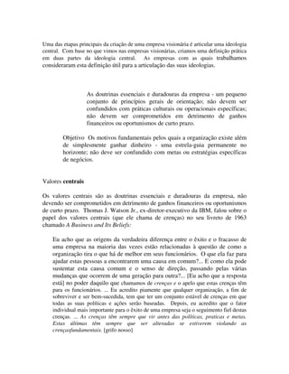 Uma das etapas principais da criação de uma empresa visionária é articular uma ideologia
central. Com base no que vimos nas empresas visionárias, criamos uma definição prática
em duas partes da ideologia central. As empresas com as quais trabalhamos
consideraram esta definição útil para a articulação das suas ideologias.
As doutrinas essenciais e duradouras da empresa - um pequeno
conjunto de princípios gerais de orientação; não devem ser
confundidos com práticas culturais ou operacionais específicas;
não devem ser comprometidos em detrimento de ganhos
financeiros ou oportunismos de curto prazo.
Objetivo Os motivos fundamentais pelos quais a organização existe além
de simplesmente ganhar dinheiro - uma estrela-guia permanente no
horizonte; não deve ser confundido com metas ou estratégias específicas
de negócios.
Valores centrais
Os valores centrais são as doutrinas essenciais e duradouras da empresa, não
devendo ser comprometidos em detrimento de ganhos financeiros ou oportunismos
de curto prazo. Thomas J. Watson Jr., ex-diretor-executivo da IBM, falou sobre o
papel dos valores centrais (que ele chama de crenças) no seu livreto de 1963
chamado A Business and Its Beliefs:
Eu acho que as origens da verdadeira diferença entre o êxito e o fracasso de
uma empresa na maioria das vezes estão relacionadas à questão de como a
organização tira o que há de melhor em seus funcionários. O que ela faz para
ajudar estas pessoas a encontrarem uma causa em comum?... E como ela pode
sustentar esta causa comum e o senso de direção, passando pelas várias
mudanças que ocorrem de uma geração para outra?... [Eu acho que a resposta
está] no poder daquilo que chamamos de crenças e o apelo que estas crenças têm
para os funcionários. ... Eu acredito piamente que qualquer organização, a fim de
sobreviver e ser bem-sucedida, tem que ter um conjunto estável de crenças em que
todas as suas políticas e ações serão baseadas. Depois, eu acredito que o fator
individual mais importante para o êxito de uma empresa seja o seguimento fiel destas
crenças. ... As crenças têm sempre que vir antes das políticas, praticas e metas.
Estas últimas têm sempre que ser alteradas se estiverem violando as
crençasfundamentais. [grifo nosso]
 