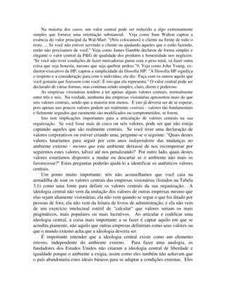 Na maioria dos casos, um valor central pode ser reduzido a algo extremamente
simples que fornece uma orientação substancial. Veja como Sam Walton captou a
essência do valor principal da Wal-Mart: "[Nós colocamos] o cliente na frente de todo o
resto. ... Se você não estiver servindo o cliente ou ajudando aqueles que o estão fazendo,
então não precisamos de você." Veja como James Gamble declarou de forma simples e
elegante o valor central da P&G de qualidade dos produtos e honestidade nos negócios:
"Se você não tiver condições de fazer mercadorias puras com o peso total, vá fazer outra
coisa que seja honesta, mesmo que seja quebrar pedras."9, Veja como John Young, ex-
diretor-executivo da HP, captou a simplicidade da filosofia HP: "A filosofia HP significa
o respeito e a consideração para com o indivíduo; ela diz: 'Faça com os outros aquilo que
você gostaria que fizessem com você'. É isto que ela representa." O valor central pode ser
declarado de várias formas, mas continua sendo simples, claro, direto e poderoso.
As empresas visionárias tendem a ter apenas alguns valores centrais, normalmente
entre três e seis. Na verdade, nenhuma das empresas visionárias apresentou mais do que
seis valores centrais, sendo que a maioria tem menos. E isto já deveria ser de se esperar,
pois apenas uns poucos valores podem ser realmente centrais - valores tão fundamentais
e fielmente seguidos que raramente são modificados ou comprometidos, se forem.
Isto tem implicações importantes para a articulação de valores centrais na sua
organização. Se você listar mais de cinco ou seis valores, pode ser que não esteja
captando aqueles que são realmente centrais. Se você tiver uma declaração de
valores corporativos ou estiver criando uma, pergunte-se o seguinte: "Quais destes
valores lutaríamos para seguir por cem anos independente das mudanças no
ambiente externo - mesmo que este ambiente deixasse de nos recompensar por
seguirmos estes valores, talvez até nos penalizando? Por outro lado, quais destes
valores estaríamos dispostos a mudar ou descartar se o ambiente não mais os
favorecesse?" Estas perguntas poderão ajudá-lo a identificar os autênticos valores
centrais.
Um ponto muito importante: nós não aconselhamos que você caia na
armadilha de usar os valores centrais das empresas visionárias (listados na Tabela
3.1) como uma fonte para definir os valores centrais da sua organização. A
ideologia central não vem da imitação dos valores de outras empresas mesmo que
elas sejam altamente visionárias; ela não vem quando se segue o que foi ditado por
pessoas de fora; ela não vem da leitura de livros de administração; e ela não vem
de um exercício intelectual estéril de "calcular" que valores seriam os mais
pragmáticos, mais populares ou mais lucrativos. Ao articular e codificar uma
ideologia central, a coisa mais importante a se fazer é captar aquilo em que se
acredita piamente, não aquilo que outras empresas definiram como seus valores ou
que o mundo externo acha que a ideologia deveria ser.
É importante entender que a ideologia central existe como um elemento
interno, independente do ambiente externo. Para fazer uma analogia, os
fundadores dos Estados Unidos não criaram a ideologia central de liberdade e
igualdade porque o ambiente a exigia, assim como eles também não achavam que
o país abandonaria estes ideais básicos para se adaptar a condições externas. Eles
 