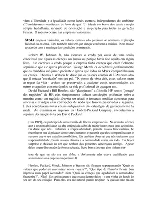 viam a liberdade e a igualdade como ideais eternos, independentes do ambiente
("Consideramos manifestos os fatos de que..!') - ideais em busca dos quais a nação
sempre trabalharia, servindo de orientação e inspiração para todas as gerações
futuras. O mesmo ocorre nas empresas visionárias.
NUMA empresa visionária, os valores centrais não precisam de nenhuma explicação
racional ou externa. Eles também não têm que dançar conforme a música. Nem mudar
de acordo com a mudança das condições do mercado.
Robert W. Johnson Jr. não escreveu o credo por causa de uma teoria
conceitual que ligava as crenças aos lucros ou porque havia lido aquilo em algum
livro. Ele escreveu o credo porque a empresa tinha crenças que eram fielmente
seguidas e que ele queria preservar. George Merck 11 acreditava profundamente
que os remédios são para o paciente e queria que todos na Merck compartilhassem
sua crença. Thomas J. Watson Jr. disse que os valores centrais da IBM eram algo
que já estava "enraizado" em seu pai: "Do ponto de vista dele, estes valores eram
as regras da vida - deviam ser preservados a qualquer custo, recomendados aos
outros e seguidos com escrúpulos na vida profissional de qualquer um.
David Packard e Bill Hewlett não "planejaram" a filosofia HP nem o "porquê
dos negócios" da HP; eles simplesmente tinham convicções profundas sobre a
maneira como um negócio deveria ser criado e tomaram medidas concretas para
articular e divulgar estas convicções de modo que fossem preservadas e seguidas.
E eles acreditavam nestas coisas independente das estratégias de gerenciamento da
moda. Ao examinar os arquivos da Hewlett-Packard Company, encontramos a
seguinte declaração feita por David Packard:
[Em 1949], eu participei de uma reunião de líderes empresariais. Na reunião, afirmei
que a responsabilidade da alta gerência ia além de trazer lucros para seus acionistas.
Eu disse que nós... tínhamos a responsabilidade, perante nossos funcionários, de
reconhecer sua dignidade como seres humanos e garantir que eles compartilhassem o
sucesso que o seu trabalho possibilitou. Eu também observei que nós tínhamos uma
responsabilidade perante nossos clientes e a comunidade como um todo. Eu fiquei
surpreso e chocado ao ver que nenhum dos presentes concordava comigo. Apesar
deles terem discordado de forma educada, ficou bem claro que eles tinham cer-
teza de que eu não era um deles, e obviamente não estava qualificado para
administrar uma empresa importante.'0'
Hewlett, Packard, Merck, Johnson e Watson não ficaram se perguntando "Quais os
valores que poderiam maximizar nossa riqueza?", "Que tipo de filosofia ficaria bem
impressa num papel acetinado?" nem "Quais as crenças que agradariam à comunidade
financeira?". Não! Eles articularam o que estava dentro deles - o que vinha do fundo do
seu ser, do seu coração. Para eles, era tão natural quanto respirar. A questão não era em
 