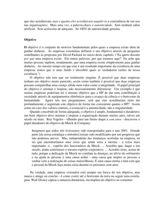 que eles acreditavam, mas o quanto eles acreditavam naquilo (e a consistência de seu uso
nas organizações). Mais uma vez, a palavra-chave é autenticidade. Sem nenhum sabor
artificial. Sem acréscimo de adoçante. Só 100% de autenticidade genuína.
Objetivo
O objetivo é o conjunto de motivos fundamentais pelos quais a empresa existe além de
ganhar dinheiro. As empresas visionárias definem o seu objetivo através de perguntas
semelhantes às propostas por David Packard no início deste capítulo. ("Eu quero discutir
por que uma empresa existe. Em outras palavras, por que estamos aqui? Eu acho que
muitas pessoas supõem, erradamente, que uma empresa existe simplesmente para ganhar
dinheiro. Ao mesmo tempo em que este é um resultado importante da existência de uma
empresa, temos que ir mais fundo e descobrir quais as verdadeiras razões da nossa
existência.")
O objetivo não tem que ser totalmente singular. É possível que duas empresas
tenham um objetivo muito parecido, assim como também é possível que duas empresas
possam compartilhar uma crença sólida num valor como a integridade. O papel principal
do objetivo é orientar e inspirar, não necessariarnente diferenciar. Um exemplo é que
muitas empresas poderiam ter o mesmo objetivo que a HP de dar uma contribuiçâo à
sociedade através de equipamentos eletrônicos para o avanço da ciência e o bem-estar da
humanidade. Agora nós nos perguntamos: será que elas acreditariam nisto tão
profundamente e seguiriam este objetivo de forma tão consistente quanto a HP? Assim
como no caso dos valores centrais, o essencial é a autenticidade, não a singularidade.
Quando concebido de forma adequada, o objetivo é amplo, fundamental e duradouro;
um bom objetivo deve orientar e inspirar a organização durante muitos anos, talvez um
século ou mais. Roy Vagelos - olhando para um futuro daqui a cem anos - descreveu o
papel duradouro do objetivo da Merck & Company:
Imaginem que todos nós tivéssemos sido transportados para o ano 2091. Grande
parte [da nossa estratégia e métodos] teriam sido modificados por um progresso que
não podemos prever. Mas, independente das mudanças ocorridas na empresa, eu
sei que encontraríamos uma coisa que ainda seria a mesma - a coisa mais
importante: o... espírito dos funcionários da Merck. ... Acredito que, daqui a um
século, ainda sentiríamos o mesmo espírito corporativo. ... Acredito nisto, acima de
tudo, porque a dedicação da Merck no combate às doenças, no alívio do sofrimento
e na ajuda às pessoas é uma causa nobre - uma causa que inspira as pessoas a
sonhar com a realização de coisas maravilhosas. É uma causa eterna e fará com que
o pessoal da Merck faça muita coisa durante os próximos cem anos.
Na verdade, uma empresa visionária está sempre em busca do seu objetivo, mas
nunca o atinge ou conclui - é como correr até o horizonte da terra ou seguir uma estrela-
guia. Walt Disney captou a natureza duradoura, incompleta do objetivo ao comentar:
 