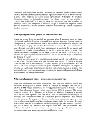 de maneira mais implícita ou informal. Mesmo assim, como há uma boa diferença entre
objetivo e valores centrais (que encontramos explicitamente em todos os dezoito casos) -
e como treze empresas do nosso estudo apresentaram declarações de objetivos
(formais/explícitas ou informais/implícitas) em algum ponto da sua história -
consideramos útil identificar o objetivo como um componente específico e distinto da
ideologia central. Nós chegamos à conclusão de que a maioria das empresas só tira
proveito ao articular os valores centrais e o objetivo na sua ideologia central, e sugerimos
que faça o mesmo.
Nota especial para aqueles que não são diretores-executivos
Apesar de termos feito este capítulo do ponto de vista da empresa como um todo,
chegamos à conclusão de que as mesmas idéias se aplicam a gerentes de todos os níveis
da organização. Não existe nenhum motivo pelo qual uma ideologia central não possa ser
articulada para um grupo de trabalho, departamento ou divisão. Se a sua empresa tiver
uma ideologia corporativa geral forte, naturalmente a ideologia do seu grupo será
reprimida pela primeira - principalmente no que diz respeito aos valores centrais. Mas
mesmo assim você ainda pode dar um toque pessoal na ideologia e com certeza pode
articular um objetivo para a sua suborganização. Por que ela existe? O que se perderia se
ela deixasse de existir?
E se a sua empresa não tiver uma ideologia corporativa geral, você pode definir uma
no seu nível - e provavelmente terá mais liberdade para fazê-lo. O fato de a empresa
como um todo não ter uma ideologia clara não significa que o seu grupo não deva ter
uma! Além disso, você pode assumir um papel importante, encorajando sua empresa a
articular sua ideologia ao definir uma no seu nível e deixar que ela sirva de modelo. Nós
vimos subgrupos exercerem uma grande pressão sobre a corporação como um todo por
serem modelos internos para a empresa.
Nota especial para empresários e gerentes de pequenas empresas
Nem todas as empresas visionárias começaram a vida com uma ideologia central bem
articulada. Umas poucas o fizeram. Robcrt W. Johnson, por exemplo, sabia qual era o
objetivo da J&J desde o momento da sua concepção ("aliviar a dor e as doenças"). Assim
como Masaru Ibuka da Sony ao redigir o prospecto de 1946 da empresa. Mas outras
empresas, como a HP e a Motorola, só definiram sua ideologia depois que a empresa
havia passado com segurança pela fase inicial, mais ou menos uma década depois da
fundação (mas normalmente antes de se tornarem grandes empresas). Nos estágios
iniciais, a maioria das empresas visionárias simplesmente tentaram se erguer e se sair
bem, sendo que suas ideologias só ficaram claras com a evolução das empresas. Portanto,
se você ainda não tiver articulado uma ideologia central porque você ainda está passando
pela dor de cabeça de consolidar uma empresa, tudo bem. Mas quanto mais cedo,
melhor. Na verdade, se você conseguiu arranjar um tempo para ler este livro, nós o
encorajamos a arrumar tempo para articular sua ideologia agora.
 
