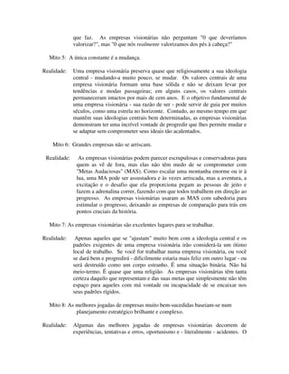 que faz. As empresas visionárias não perguntam "0 que deveríamos
valorizar?", mas "0 que nós realmente valorizamos dos pés à cabeça?"
Mito 5: A única constante é a mudança.
Realidade: Uma empresa visionária preserva quase que religiosamente a sua ideologia
central - mudando-a muito pouco, se mudar. Os valores centrais de uma
empresa visionária formam uma base sólida e não se deixam levar por
tendências e modas passageiras; em alguns casos, os valores centrais
permaneceram intactos por mais de cem anos. E o objetivo fundamental de
uma empresa visionária - sua razão de ser - pode servir de guia por muitos
séculos, como uma estrela no horizonte. Contudo, ao mesmo tempo em que
mantêm suas ideologias centrais bem determinadas, as empresas visionárias
demonstram ter uma incrível vontade de progredir que lhes permite mudar e
se adaptar sem comprometer seus ideais tão acalentados.
Mito 6: Grandes empresas não se arriscam.
Realidade: As empresas visionárias podem parecer escrupulosas e conservadoras para
quem as vê de fora, mas elas não têm medo de se comprometer com
"Metas Audaciosas" (MAS). Como escalar uma montanha enorme ou ir à
lua, uma MA pode ser assustadora e às vezes arriscada, mas a aventura, a
excitação e o desafio que ela proporciona pegam as pessoas de jeito e
fazem a adrenalina correr, fazendo com que todos trabalhem em direção ao
progresso. As empresas visionárias usaram as MAS com sabedoria para
estimular o progresso, deixando as empresas de comparação para trás em
pontos cruciais da história.
Mito 7: As empresas visionárias são excelentes lugares para se trabalhar.
Realidade: Apenas aqueles que se "ajustam" muito bem com a ideologia central e os
padrões exigentes de uma empresa visionária irão considerá-la um ótimo
local de trabalho. Se você for trabalhar numa empresa visionária, ou você
se dará bem e progredirá - dificilmente estaria mais feliz em outro lugar - ou
será destruído como um corpo estranho. É uma situação binária. Não há
meio-termo. É quase que uma religião. As empresas visionárias têm tanta
certeza daquilo que representam e das suas metas que simplesmente não têm
espaço para aqueles com má vontade ou incapacidade de se encaixar nos
seus padrões rígidos.
Mito 8: As melhores jogadas de empresas muito bem-sucedidas baseiam-se num
planejamento estratégico brilhante e complexo.
Realidade: Algumas das melhores jogadas de empresas visionárias decorrem de
experiências, tentativas e erros, oportunismo e - literalmente - acidentes. O
 