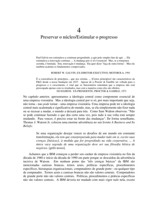 4
Preservar o núcleo/Estimular o progresso
Paul Galvin nos estimulava a continuar progredindo, a agir pelo simples fato de agir. ... Ele
estimulava a renovação continua. ... A mudança por si só é essencial. Mas, se a tomarmos
sozinha, é limitada. Sim, renovação é mudança. Ela quer dizer "faça de outra forma". Mas ela
também acalenta os fundamentos comprovados.
ROBERT W. GALVIN, EX-DIRETOR-EXECUTIVO, MOTOROLA, 1991
É a consistência de princípios... que nos orienta. ... [Certos princípios] são característicos da
P&G desde a nossa fundação em 1837. Apesar de a Procter & Gamble ser voltada para o
progresso e o crescimento, é vital que os funcionários entendam que a empresa não está
preocupada apenas com os resultados, mas com a maneira como eles são obtidos.
ED HAMESS. EX-PRESIDENTE, PROCTER & GAMBLE, 1971
No capítulo anterior, apresentamos a ideologia central como componente essencial de
uma empresa visionária. Mas a ideologia central por si só, por mais importante que seja,
não torna - nao pode tornar - uma empresa visionária. Uma empresa pode ter a ideologia
central mais acalentada e significativa do mundo, mas, se ela simplesmente não fizer nada
ou se recusar a mudar, o mundo a deixará para trás. Como Sam Walton observou: "Não
se pode continuar fazendo o que deu certo uma vez, pois tudo à sua volta está sempre
mudando. Para vencer, é preciso estar na frente das mudanças". De forma semelhante,
Thomas J. Watson Jr. colocou uma enorme advertência no seu livreto A Business and Its
Beliefs:
Se uma organização desejar vencer os desafios de um mundo em constante
transformação, ela tem que estarpreparada para mudar tudo em si, exceto suas
crenças [básicas], à medida que for progredindo na vida corporativa. ... A
única vaca sagrada de uma organização deve ser sua filosofia bíísica de
negócios. [grifo nosso].
Achamos que a IBM começou a perder seu caráter de empresa visionária no fim da
década de 1980 e início da década de 1990 em parte porque se descuidou da advertência
incisiva de Watson. Em nenhum ponto das "três crenças básicas" da IBM são
mencionadas camisas brancas, ternos azuis, políticas específicas, procedimentos
específicos, hierarquias erganizacionais, computadores de grande porte - ou qualquer tipo
de computador. Ternos azuis e camisas brancas não são valores centrais. Computadores
de grande porte não são valores centrais. Políticas, procedimentos e práticas específicas
não são valores centrais. A IBM deveria ter mudado com mais vigor tudo nela, exceto
 