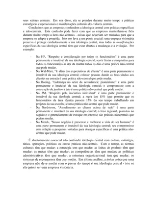 seus valores centrais. Em vez disso, ela se prendeu durante muito tempo a práticas
estratégicas e operacionais e manifestações culturais dos valores centrais.
Concluímos que as empresas confundem a ideologia central com práticas especificas
e não-centrais. Esta confusão pode fazer com que as empresas mantenham-se fiéis
durante muito tempo a itens não-centrais - coisas que deveriam ser mudadas para que a
empresa se adapte e progrida. Isto nos leva a um ponto crucial: uma empresa visionária
preserva e protege cuidadosamente a sua ideologia central, mas todas as manifestações
específicas da sua ideologia central têm que estar abertas a mudanças e à evolução. Por
exemplo:
· Na HP, "Respeito e consideração por todos os funcionários" é uma parte
permanente e imutável da sua ideologia central; servir frutas e rosquinhas para
todos os funcionários às dez da manhã todos os dias é uma prática não-central
que pode mudar.
· Na Wal-Mart, "Ir além das expectativas do cliente" é uma parte permanente e
imutável da sua ideologia central; colocar pessoas dando as boas-vindas aos
clientes na entrada é uma prática não-central que pode mudar.
· Na Boeing, "Liderança no setor da aeronáutica; pioneirismo" é uma parte
permanente e imutável da sua ideologia central; o compromisso com a
construção de jumbos a jato é uma prática não-central que pode mudar.
· Na 3M, "Respeito pela iniciativa individual" é uma parte permanente e
imutável da sua ideologia central; a regra dos 15% (que permite que os
funcionários da área técnica passem 15% do seu tempo trabalhando em
projetos da sua escolha) é uma prática não-central que pode mudar.
· Na Nordstrom, "Atendimento ao cliente acima de tudo" é uma parte
permanente e imutável da sua ideologia central; o foco regional, pianistas no
saguão e o gerenciamento de estoque em excesso são práticas nãocentrais que
podem mudar.
· Na Merck, "Nosso negócio é preservar e melhorar a vida do ser humano" é
uma parte permanente e imutável da sua ideologia central; seu compromisso
com relação a pesquisas voltadas para doenças específicas é uma prática não-
central que pode mudar.
É absolutamente essencial não confundir ideologia central com cultura, estratégia,
tática, operações, políticas ou outras práticas não-centrais. Com o tempo, as normas
culturais têm que mudar; a estratégia tem que mudar; as linhas de produto têm que
mudar; as metas têm que mudar; as competências têm que mudar; as políticas
administrativas têm que mudar; a estrutura organizacional tem que mudar; os
sistemas de recompensa têm que mudar. Em última análise, a única coisa que uma
empresa não deve mudar com o passar do tempo é sua ideologia central - isto se
ela quiser ser uma empresa visionária.
 