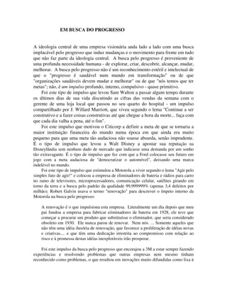 EM BUSCA DO PROGRESSO
A ideologia central de uma empresa visionária anda lado a lado com uma busca
implacável pelo progresso que induz mudanças e o movimento para frente em tudo
que não faz parte da ideologia central. A busca pelo progresso é proveniente de
uma profunda necessidade humana - de explorar, criar, descobrir, alcançar, mudar,
melhorar. A busca pelo progresso não é um reconhecimento estéril e intelectual de
que o "progresso é saudável num mundo em transformação" ou de que
"organizações saudáveis devem mudar e melhorar" ou de que "nós temos que ter
metas"; não, é um impulso profundo, interno, compulsivo - quase primitivo.
Foi este tipo de impulso que levou Sam Walton a passar algum tempo durante
os últimos dias de sua vida discutindo as cifras das vendas da semana com o
gerente de uma loja local que passou no seu quarto do hospital - um impulso
compartilhado por J. Willard Marriott, que viveu segundo o lema "Continue a ser
construtivo e a fazer coisas construtivas até que chegue a hora da morte... faça com
que cada dia valha a pena, até o fim".
Foi este impulso que motivou o Citicorp a definir a meta de que se tornaria a
maior instituição financeira do mundo numa época em que ainda era muito
pequeno para que uma meta tão audaciosa não soasse absurda, senão imprudente.
É o tipo de impulso que levou a Walt Disney a apostar sua reputação na
Disneylândia sem nenhum dado de mercado que indicasse uma demanda por um sonho
tão extravagante. É o tipo de impulso que fez com que a Ford colocasse seu futuro em
jogo com a meta audaciosa de "democratizar o automóvel", deixando uma marca
indelével no mundo.
Foi este tipo de impulso que estimulou a Motorola a viver segundo o lema "Agir pelo
simples fato de agir!" e colocou a empresa de eliminadores de bateria e rádios para carro
no ramo de televisores, microprocessadores, comunicação celular, satélites girando em
torno da terra e a busca pelo padrão da qualidade 99,999999% (apenas 3,4 defeitos por
milhão). Robert Galvin usava o termo "renovação" para descrever o ímpeto interno da
Motorola na busca pelo progresso:
A renovação é o que impulsiona esta empresa. Literalmente um dia depois que meu
pai fundou a empresa para fabricar eiiminadores de bateria em 1928, ele teve que
começar a procurar um produto que substituísse o eliminador, que seria considerado
obsoleto em 1930. Ele nunca parou de renovar. Nem nós. ... Somente aqueles que
não têm uma idéia ilusória de renovação, que favorece a proliferação de idéias novas
e criativas.... e que têm uma dedicação irrestrita ao compromisso com relação ao
risco e à promessa destas idéias inexploráveis irão prosperar.
Foi este impulso da busca pelo progresso que encorajou a 3M a estar sempre fazendo
experiências e resolvendo problemas que outras empresas nem mesmo tinham
reconhecido como problemas, o que resultou em inovações muito difundidas como lixa à
 