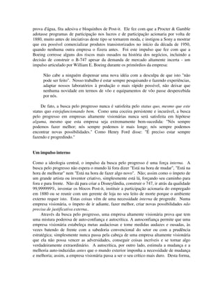 prova d'água, fita adesiva e bloquinhos de Post-it. Ele fez com que a Procter & Gamble
adotasse programas de participação nos lucros e de participação acionaria por volta de
1880, muito antes de iniciativas deste tipo se tornarem moda, c instigou a Sony a mostrar
que era possível comercializar produtos transistorizados no início da década de 1950,
quando nenhuma outra empresa o fizera antes. Foi este impulso que fez com que a
Boeing corresse alguns dos riscos mais ousados na história dos negócios, incluindo a
decisão de construir o B-747 apesar da demanda de mercado altamente incerta - um
impulso articulado por William E. Boeing durante os primórdios da empresa:
Não cabe a ninguém dispensar uma nova idéia com a desculpa de que isto "não
pode ser feito". Nosso trabalho é estar sempre pesquisando e fazendo experiências,
adaptar nossos laboratórios à produção o mais rápido possível, não deixar que
nenhuma novidade em termos de vôo e equipamentos de vôo passe despercebida
por nós.
De fato, a busca pelo progresso nunca é satisfeita pelo status quo, mesmo que este
status quo estejafuncionando bem. Como uma coceira persistente e incurável, a busca
pelo progresso em empresas altamente visionárias nunca será satisfeita em hipótese
alguma, mesmo que esta empresa seja extremamente bem-sucedida: "Nós sempre
podemos fazer melhor; nós sempre podemos ir mais longe; nós sempre podemos
encontrar novas possibilidades." Como Henry Ford disse: "É preciso estar sempre
fazendo e progredindo."
Um impulso interno
Como a ideologia central, o impulso da busca pelo progresso é uma força interna. A
busca pelo progresso não espera o mundo lá fora dizer "Está na hora de mudar", "Está na
hora de melhorar" nem "Está na hora de fazer algo novo". Não; assim como o ímpeto de
um grande artista ou inventor criativo, simplesmente está lá, forçando seu caminho para
fora e para frente. Não dá para criar a Disneylândia, construir o 747, ir atrás da qualidade
99,999999%, inventar os blocos Post-it, instituir a participação acionaria do empregado
em 1880 ou se reunir com um gerente de loja no seu leito de morte porque o ambiente
externo requer isto. Estas coisas vêm de uma necessidade interna de progredir. Numa
empresa visionária, o ímpeto de ir adiante, fazer melhor, criar novas possibilidades não
precisa de justificativa externa..
Através da busca pelo progresso, uma empresa altamente visionária prova que tem
uma mistura poderosa de auto-confiança e autocrítica. A autoconfiança permite que uma
empresa visionária estabeleça metas audaciosas e tome medidas audazes e ousadas, às
vezes batendo de frente com a sabedoria convencional do setor ou com a prudência
estratégica; simplesmente nunca passa pela cabeça de uma empresa altamente visionária
que ela não possa vencer as adversidades, conseguir coisas incríveis e se tornar algo
verdadeiramente extraordinário. A autocrítica, por outro lado, estimula a mudança e a
melhoria auto-induzidas antes que o mundo exterior imponha a necessidade de mudança
e melhoria; assim, a empresa visionária passa a ser o seu crítico mais duro. Desta forma,
 