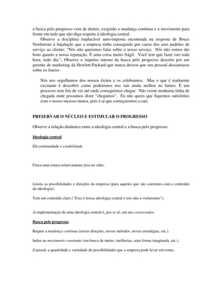 a busca pelo progresso vem de dentro, exigindo a mudança contínua e o movimento para
frente em tudo que não diga respeito à ideologia central.
Observe a disciplina implacável auto-imposta encontrada na resposta de Bruce
Nordstrom à bajulação que a empresa tinha conseguido por causa dos seus padrões de
serviço ao cliente: "Nós não queremos falar sobre o nosso serviço. Nós não somos tão
bons quanto a nossa reputação. É uma coisa muito frágil. Você tem que fazer isto toda
hora, todo dia.", Observe o impulso interno da busca pelo progresso descrito por um
gerente de marketing da Hewlett-Packard que nunca deixou que seu pessoal descansasse
sobre os louros:
Nós nos orgulhamos dos nossos êxitos e os celebramos. Mas o que é realmente
excitante é descobrir como poderemos nos sair ainda melhor no futuro. É um
processo sem fim de ver até onde conseguimos chegar. Não existe nenhuma linha de
chegada onde possamos dizer "chegamos". Eu não quero que fiquemos satisfeitos
com o nosso sucesso nunca, pois é aí que começaremos a cair.
PRESERVAR O NÚCLEO E ESTIMULAR O PROGRESSO
Observe a relação dinâmica entre a ideologia central e a busca pelo progresso:
Ideologia central
Dá continuidade e estabilidade.
Finca uma estaca relativamente fixa no chão.
Limita as possibilidades e direções da empresa (para aqueles que são coerentes com o conteúdo
da ideologia).
Tem um conteúdo claro ("Esta é nossa ideologia central e nós não a violaremos").
A implementação de uma ideologia central é, por si só, um ato conservador.
Busca pelo progresso
Requer a mudança contínua (novas direções, novos métodos, novas estratégias, etc.).
Induz ao movimento constante (em busca de metas, rnelhorias, uma forma imaginada, etc.).
Expande a quantidade e variedade de possibilidades que a empresa pode levar em conta.
 