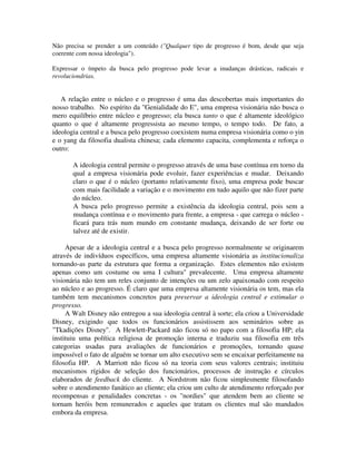 Não precisa se prender a um conteúdo ("Qualquer tipo de progresso é bom, desde que seja
coerente com nossa ideologia").
Expressar o ímpeto da busca pelo progresso pode levar a inudanças drásticas, radicais e
revoluciondrias.
A relação entre o núcleo e o progresso é uma das descobertas mais importantes do
nosso trabalho. No espírito da "Genialidade do E", uma empresa visionária não busca o
mero equilíbrio entre núcleo e progresso; ela busca tanto o que é altamente ideológico
quanto o que é altamente progressista ao mesmo tempo, o tempo todo. De fato, a
ideologia central e a busca pelo progresso coexistem numa empresa visionária como o yin
e o yang da filosofia dualista chinesa; cada elemento capacita, complementa e reforça o
outro:
A ideologia central permite o progresso através de uma base contínua em torno da
qual a empresa visionária pode evoluir, fazer experiências e mudar. Deixando
claro o que é o núcleo (portanto relativamente fixo), uma empresa pode buscar
com mais facilidade a variação e o movimento em tudo aquilo que não fizer parte
do núcleo.
A busca pelo progresso permite a existência da ideologia central, pois sem a
mudança contínua e o movimento para frente, a empresa - que carrega o núcleo -
ficará para trás num mundo em constante mudança, deixando de ser forte ou
talvez até de existir.
Apesar de a ideologia central e a busca pelo progresso normalmente se originarem
através de indivíduos específicos, uma empresa altamente visionária as institucionaliza
tornando-as parte da estrutura que forma a organização. Estes elementos não existem
apenas como um costume ou uma I cultura" prevalecente. Uma empresa altamente
visionária não tem um reles conjunto de intenções ou um zelo apaixonado com respeito
ao núcleo e ao progresso. É claro que uma empresa altamente visionária os tem, mas ela
também tem mecanismos concretos para preservar a ideologia central e estimular o
progresso.
A Walt Disney não entregou a sua ideologia central à sorte; ela criou a Universidade
Disney, exigindo que todos os funcionários assistissem aos seminários sobre as
"Tkadições Disney". A Hewlett-Packard não ficou só no papo com a filosofia HP; ela
instituiu uma política religiosa de promoção interna e traduziu sua filosofia em três
categorias usadas para avaliações de funcionários e promoções, tornando quase
impossível o fato de alguém se tornar um alto executivo sem se encaixar perfeitamente na
filosofia HP. A Marriott não ficou só na teoria com seus valores centrais; instituiu
mecanismos rígidos de seleção dos funcionários, processos de instrução e círculos
elaborados de feedback do cliente. A Nordstrom não ficou simplesmente filosofando
sobre o atendimento fanático ao cliente; ela criou um culto de atendimento reforçado por
recompensas e penalidades concretas - os "nordies" que atendem bem ao cliente se
tornam heróis bem remunerados e aqueles que tratam os clientes mal são mandados
embora da empresa.
 