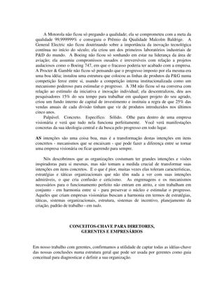 A Motorola não ficou só pregando a qualidade; ela se comprometeu com a meta da
qualidade 99,999999% e conseguiu o Prêmio da Qualidade Malcolm Baldrige. A
General Electric não ficou doutrinando sobre a importância da inovação tecnológica
contínua no início do século; ela criou um dos primeiros laboratórios industriais de
P&D do mundo. A Boeing não ficou só sonhando em estar na liderança da área de
aviação; ela assumiu compromissos ousados e irreversíveis com relação a projetos
audaciosos como o Boeing 747, em que o fracasso poderia ter acabado com a empresa.
A Procter & Gamble não ficou só pensando que o progresso imposto por ela mesma era
uma boa idéia; instalou uma estrutura que colocou as linhas de produtos da P&G numa
competição feroz entre si, usando a competição interna institucionalizada como um
mecanismo poderoso para estimular o progresso. A 3M não ficou só na conversa com
relação ao estímulo da iniciativa e inovação individual; ela descentralizou, deu aos
pesquisadores 15% do seu tempo para trabalhar em qualquer projeto do seu agrado,
criou um fundo interno de capital de investimento e instituiu a regra de que 25% das
vendas anuais de cada divisão tinham que vir de produtos introduzidos nos últimos
cinco anos.
Palpável. Concreto. Específico. Sólido. Olhe para dentro de uma empresa
visionária e verá que tudo nela funciona perfeitamente. Você verá manifestações
concretas da sua ideologia central e da busca pelo progresso em todo lugar.
AS intenções são uma coisa boa, mas é a transformação destas intenções em itens
concretos - mecanismos que se encaixam - que pode fazer a diferença entre se tornar
uma empresa visionária ou ficar querendo para sempre.
Nós descobrimos que as organizações costumam ter grandes intenções e visões
inspiradoras para si mesmas, mas não tomam a medida crucial de transformar suas
intenções em itens concretos. E o que é pior, muitas vezes elas toleram características,
estratégias e táticas organizacionais que não têm nada a ver com suas intenções
admiráveis, o que cria confusão e ceticismo. As engrenagens e os mecanismos
necessários para o funcionamento perfeito não entram em atrito, e sim trabalham em
conjunto - em harmonia entre si - para preservar o núcleo e estimular o progresso.
Aqueles que criam empresas visionárias buscam a harmonia em termos de estratégias,
táticas, sistemas organizacionais, estrutura, sistemas de incentivo, planejamento da
criação, padrão de trabalho - em tudo.
CONCEITOS-CHAVE PARA DIRETORES,
GERENTES E EMPRESÁRIOS
Em nosso trabalho com gerentes, confirmamos a utilidade de captar todas as idéias-chave
das nossas conclusões numa estrutura geral que pode ser usada por gerentes como guia
conceitual para diagnosticar e definir a sua organização.
 