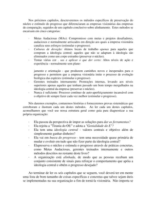 Nos próximos capítulos, descreveremos os métodos específicos de preservação do
núcleo e estímulo do progresso que diferenciaram as empresas visionárias das empresas
de comparação, seguidos de um capítulo conclusivo sobre alinhamento. Estes métodos se
encaixam em cinco categorias:
· Metas Audaciosas (MAs): Compromisso com metas e projetos desafiadores,
audaciosos e normalmente arriscados em direção aos quais a empresa visionária
canaliza seus esforços (estimular o progresso).
· Culturas de devoção: ótimos locais de trabalho apenas para aqueles que
compram a ideologia central; aqueles que não se adaptam à ideologia são
eliminados como um corpo estranho (preservar o núcleo).
· Tentar várias cor . sas e aplicar o que der certo: Altos níveis de ação e
experiência - normalmente sem plane-
jamento e orientação - que produzem caminhos novos e inesperados para o
progresso e permitem que a empresa visionária imite o processo de evolução
biológica das espécies (estimular o progresso).
· Gerentes treinados internamente: Promoções internas, levando aos níveis
superiores apenas aqueles que tenham passado um bom tempo mergulhados na
ideologia central da empresa (preservar o núcleo).
· Nunca é suficiente: Processo contínuo de auto-aperfeiçoamento incansável com
o objetivo de sempre fazer cada vez melhor (estimular o progresso).
Nós daremos exemplos, contaremos histórias e forneceremos provas sistemáticas que
corroboram e ilustram cada um destes métodos. Ao ler cada um destes capítulos,
aconselhamos que você use nossa estrutura geral como guia para diagnosticar a sua
própria organização:
· Ela passou da perspectiva de impor as soluções para dar as ferramentas?
· Ela rejeita a "Tirania do OU" e adota a "Genialidade do E"?
· Ela tem uma ideologia central - valores centrais e objetivo além de
simplesmente ganhar dinheiro?
· Ela vai em busca do progresso - tem uma necessidade quase primária de
mudar e evoluir em tudo que não fizer parte da ideologia central?
· Elapreserva o núcleo e estimula o progresso através de práticas concretas,
como Metas Audaciosas, gerentes treinados internamente e outros
métodos descritos no restante deste livro?
· A organização está alinhada, de modo que as pessoas recebam um
conjunto consistente de sinais para reforçar o comportamento que apóia a
ideologia central e obtém o progresso desejado?
Ao terminar de ler os seis capítulos que se seguem, você deverá ter em mente
uma lista de bom tamanho de coisas específicas e concretas que talvez sejam úteis
se implementadas na sua organização a fim de torná-la visionária. Não importa se
 