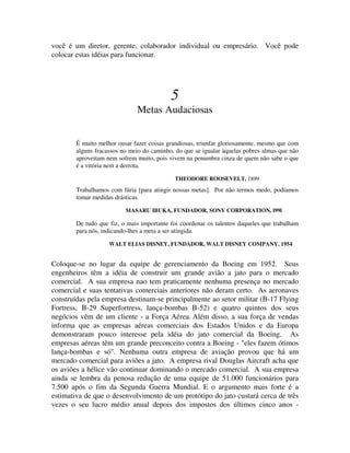 você é um diretor, gerente, colaborador individual ou empresário. Você pode
colocar estas idéias para funcionar.
5
Metas Audaciosas
É muito melhor ousar fazer coisas grandiosas, triunfar gloriosamente, mesmo que com
alguns fracassos no meio do caminho, do que se igualar àquelas pobres almas que não
aproveitam nem sofrem muito, pois vivem na penumbra cinza de quem não sabe o que
é a vitória nem a derrota.
THEODORE ROOSEVELT, 1899
Trabalhamos com fúria [para atingir nossas metas]. Por não termos medo, podíamos
tomar medidas drásticas.
MASARU IBUKA, FUNDADOR, SONY CORPORATION, l99l
De tudo que fiz, o mais importante foi coordenar os talentos daqueles que trabalham
para nós, indicando-lhes a meta a ser atingida.
WALT ELIAS DISNEY, FUNDADOR, WALT DISNEY COMPANY, 1954
Coloque-se no lugar da equipe de gerenciamento da Boeing em 1952. Seus
engenheiros têm a idéia de construir um grande avião a jato para o mercado
comercial. A sua empresa nao tem praticamente nenhuma presença no mercado
comercial e suas tentativas comerciais anteriores não deram certo. As aeronaves
construídas pela empresa destinam-se principalmente ao setor militar (B-17 Flying
Fortress, B-29 Superfortress, lança-bombas B-52) e quatro quintos dos seus
negócios vêm de um cliente - a Força Aérea. Além disso, a sua força de vendas
informa que as empresas aéreas comerciais dos Estados Unidos e da Europa
demonstraram pouco interesse pela idéia do jato comercial da Boeing. As
empresas aéreas têm um grande preconceito contra a Boeing - "eles fazem ótimos
lança-bombas e só". Nenhuma outra empresa de aviação provou que há um
mercado comercial para aviões a jato. A empresa rival Douglas Aircraft acha que
os aviões a hélice vão continuar dominando o mercado comercial. A sua empresa
ainda se lembra da penosa redução de uma equipe de 51.000 funcionários para
7.500 após o fim da Segunda Guerra Mundial. E o argumento mais forte é a
estimativa de que o desenvolvimento de um protótipo do jato custará cerca de três
vezes o seu lucro médio anual depois dos impostos dos últimos cinco anos -
 