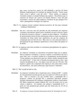 que, numa retrospectiva, parece ter sido planejado e previsto de forma
brilhante freqüentemente foi resultado da seguinte filosofia: "Vamos tentar
várias coisas e aplicar o que der certo". Neste sentido, as empresas
visionárias imitam a evolução biológica das espécies. Descobrimos que os
conceitos de Origem das espécies de Charles Darwin é mais útil para
reconstituir o sucesso de certas empresas visionárias do que qualquer livro
sobre o planejamento estratégico em empresas.
Mito 9: As empresas devem contratar diretores-executivos de fora para estimular
mudanças fundamentais.
Realidade: Em mil e setecentos anos dos períodos de vida combinados das empresas
visionárias, descobrimos apenas quatro incidentes em que se buscou o apoio
de diretores-executivos externos - e apenas em duas empresas. As práticas
de gerenciamento desenvolvidas internamente ditam as regras nas empresas
visionárias de forma muito mais significativa do que nas empresas de
comparação (por um fator de seis). Mais uma vez, elas colocaram abaixo a
pressuposição de que mudanças significativas e novas idéias não podem vir
de dentro.
Mito 10: As empresas mais bem-sucedidas se concentram principalmente em superar a
concorrência.
Realidade: As empresas visionárias se concentram em primeiro lugar em se superar.
Para as empresas visionárias, o sucesso e superar a concorrência não são a
meta final, mas o resultado residual de se perguntarem incansavelmente:
"Como podemos nos desenvolver para nos sairmos melhor amanhã do que
nos saímos hoje?". E elas vêm se fazendo esta pergunta todos os dias - uma
maneira disciplinada de ser - em alguns casos por mais de 150 anos. Não
importa o quanto elas conquistem não importa se elas estão muito à frente
da concorrência - elas nunca acham que o que fizeram é "suficiente".
Mito 11: Não se pode ter tudo na vida.
Realidade: As empresas visionárias não se martirizam com a "tirania do OU" - o ponto
de vista puramente racional que diz que só se pode ter A OU B, mas não os
dois. Elas se recusam a ter que escolher entre a estabilidade OU o
progresso; culturas de devoção OU a autonomia individual; gerentes
treinados internamente OU mudanças fundamentais; práticas conservadoras
OU Metas Audaciosas; ganhar dinheiro OU viver de acordo com os seus
valores e objetivos. Ao contrário, elas adotam a "genialidade do E" - o
ponto de vista paradoxal que permite que elas lutem para ter A E B ao
mesmo tempo.
Mito 12: As empresas se tornam visionárias basicamente através de "declarações de visão".
 