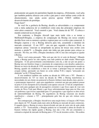 praticamente um quarto do patrimônio líquido da empresa., (Felizmente, você acha
que também poderia oferecer este avião a jato para o setor militar como avião de
abastecimento, mas ainda assim precisa apostar US$15 milhões no
desenvolvimento do protótipo.
Oque fazer?
Se você for a gerência da Boeing, desafia as adversidades e se compromete
com a meta audaciosa de se estabelecer como uma das principais empresas do
setor aéreo comercial. Você constrói o jato. Você chama ele de 707. E coloca o
mundo comercial na era do jato.
Em contraste, a Douglas Aircraft (que mais tarde viria a se tornar a
McDonnell-Douglas, a empresa de comparação da Boeing em nosso estudo)
decidiu ficar com os motores a pistão e esperar para ver o avião a jato comercial. A
Douglas esperou e viu a Boeing deixá-la para trás, assumindo o domínio do
mercado comercial. E em 1957 - ano em que, segundo a Business Week, as
empresas aéreas "estavam se atropelando na pressa de trocar seus aviões com
motores a pistão"9 - a Douglas ainda não tinha um jato pronto para colocar no
mercado. Por fim, em 1958, a Douglas introduziu o DC-8, mas não conseguiu se igualar
à Boeing.
Talvez você esteja pensando: "Mas será que não foi só sorte da Boeing? Olhando
agora, a Boeing parece ter sido esperta, mas tudo poderia ter dado errado. Observação
inteligente. E nós provavelmente concordaríamos com ela, a não ser por um ponto: a
Boeing tem um histórico longo e consistente de compromisso com desafios audaciosos.
Mesmo no inicio da década de 1930, encontramos este tipo de comportamento ousado na
Boeing, quando ela estabeleceu a meta de se tornar a principal força no mercado da
aviação militar, apostando seu futuro no avião militar P-26 e depois "arriscando um
dinheirão" no B-17 Flying Fortress.
E esta tendência também não acabou na década de 1950 com o 707. Durante o
desenvolvimento do 727 no início da década de 1960, a Boeing transformou as
necessidades de um cliente em potencial (a Eastern Airlines) num desafio claro, preciso -
e praticamente impossível - para seus engenheiros: construir um jato que pudesse pousar
na pista 4-22 do Aeroporto de La Guardia (com apenas cerca de 1,5 km de comprimento -
muito curta para qualquer jato de passageiros existente) e que fosse capaz de voar sem
escalas de Nova York para Miami e que fosse suficientemente largo para ter filas com
seis poltronas e que tivesse capacidade para 131 passageiros e que seguisse os altos níveis
de indestrutibilidade da Boeing. Os engenheiros da Boeing venceram um desafio
significativo - criaram o 727 - principalmente pelo fato de que não tinham outra
escolha."
Em contraposição, a Douglas Aircraft teve uma reação lenta e só lançou o DC-9 dois
anos depois do 727, ficando ainda mais atrás da Boeing no mercado de jatos comerciais.
E naquela época a Boeing já estava desenvolvendo um jato de curto raio de ação ainda
melhor, o 737. Teoricamente, a Douglas poderia ter se mostrado à altura do desafio da
Eastern Airlines tão rápido quanto a Boeing, mas não o fez. (Só um comentário: a
estimativa original de mercado da Boeing para o 727 era de trezentos aviões. Ela acabou
 