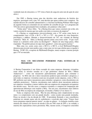 vendendo mais de oitocentos e o 727 virou o burro de carga de curto raio de ação do setor
aéreo.)
Em 1965, a Boeing tomou uma das decisões mais audaciosas da história dos
negócios: prosseguir com o jato 747, uma decisão que quase acabou com a empresa. Na
reunião decisiva do conselho administrativo, o chairman da Boeing William Allen reagiu
da seguinte forma ao comentário de um membro do conselho de que "se o programa [do
747] não estiver apresentando bons resultados, nós podemos voltar atrás".
"Voltar atrás?" disse Allen. "Se a Boeing disse que vamos construir este avião, nós
vamos construí-lo mesmo que isto acabe com todos os recursos da empresa!"
E a Boeing se comprometeu irreversivelmente com o 747 assim como havia se
comprometido com o P-26, o B-17, o 707 e o 727 - dos pontos de vista financeiro,
psicológico e público. Durante o desenvolvimento do 747, um visitante da Boeing
comentou: "Bem, Sr. Allen, [a Boeing] apostou muita coisa neste avião. O que vocês
fariam se o primeiro avião caísse na decolagem?". Depois de uma longa pausa, Allen
respondeu: "Eu prefiro pensar em algo mais agradável - como uma guerra nuclear."
Mais uma vez, assim como com o DC-8 e o DC-9, a rival McDonnell-Douglas
demorou para investir num jumbo a jato e mais uma vez teve que rebolar para se igualar à
Boeing. O DC-1O, a resposta da McDonnell-Douglas, nunca ocupou a mesma posição
que o 747 no mercado.
MAS: UM MECANISMO PODEROSO PARA ESTIMULAR O
PROGRESSO
A Boeing Corporation é um ótimo exemplo de como empresas altamente visionárias
usam muito as missões ousadas ou o que preferimos chamar de MAs ("Metas
Audaciosas") - como um mecanismo particularmente poderoso para estimular o
progresso. As MAs não são o único mecanismo poderoso para estimular o progresso, e
nem todas as empresas visionárias usam-nas em grande escala (algumas, como a 3M e a
HP, preferem usar outros mecanismos para estimular o progresso, como discutiremos em
capítulos posteriores). Todavia, encontramos mais indícios deste mecanismo poderoso
nas empresas visionárias e menos indícios dele nas empresas de comparaçâo em quatorze
dos dezoito casos. Em três casos, a empresa visionária e a empresa de comparação não
apresentavam diferenças com respeito a MAs. Em um caso, encontramos mais indícios
do uso de MAs na empresa de comparação. (Consulte a Tabela A.5 no Anexo 3.)
Todas as empresas têm metas. Mas há uma diferença entre simplesmente ter uma
meta e se comprometer com um grande desafio - como escalar uma grande montanha.
Pense na missão à lua da década de 1960. O presidente Kennedy e seus conselheiros
poderiam ter entrado numa sala de conferências e resolvido algo como "Vamos fazer
nosso programa espacial parecer maior", ou algo no gênero. A avaliação científica mais
otimista das chances de sucesso da missão à lua em 1961 eram de 50% e, na verdade, a
maioria dos especialistas estava pessimista. Mas, mesmo assim, o Congresso concordou
 