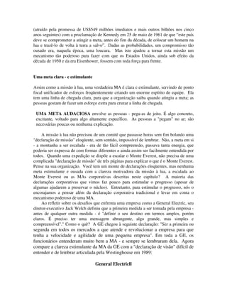 (atraído pela promessa de US$549 milhões imediatos e mais outros bilhões nos cinco
anos seguintes) com a proclamação de Kennedy em 25 de maio de 1961 de que “este país
deve se comprometer a atingir a meta, antes do fim da década, de colocar um homem na
lua e trazê-lo de volta à terra a salvo”. Dadas as probabilidades, um compromisso tão
ousado era, naquela época, uma loucura. Mas isto ajudou a tornar esta missão um
mecanismo tão poderoso para fazer com que os Estados Unidos, ainda sob efeito da
década de 1950 e da era Eisenhower, fossem com toda força para frente.
Uma meta clara - e estimulante
Assim como a missão à lua, uma verdadeira MA é clara e estimulante, servindo de ponto
focal unificador de esforços freqüentemente criando um enorme espírito de equipe. Ela
tem uma linha de chegada clara, para que a organização saiba quando atingiu a meta; as
pessoas gostam de fazer um esforço extra para cruzar a linha de chegada.
UMA META AUDACIOSA envolve as pessoas - pega-as de jeito. É algo concreto,
excitante, voltado para algo altamente específico. As pessoas a "pegam" no ar; são
necessárias poucas ou nenhuma explicação.
A missão à lua não precisou de um comitê que passasse horas sem fim bolando uma
"declaração de missão" eloqüente, sem sentido, impossível de lembrar. Não, a meta em si
- a montanha a ser escalada - era de tão fácil compreensão, passava tanta energia, que
poderia ser expressa de cem formas diferentes e ainda assim ser facilmente entendida por
todos. Quando uma expedição se dispõe a escalar o Monte Everest, não precisa de uma
complicada "declaração de missão" de três páginas para explicar o que é o Monte Everest.
Pense na sua organização. Você tem um monte de declarações eloqüentes, mas nenhuma
meta estimulante e ousada com a clareza motivadora da missão à lua, a escalada ao
Monte Everest ou as MAs corporativas descritas neste capítulo? A maioria das
declarações corporativas que vimos faz pouco para estimular o progresso (apesar de
algumas ajudarem a preservar o núcleo). Entretanto, para estimular o progresso, nós o
encorajamos a pensar além da declaração corporativa tradicional e levar em conta o
mecanismo poderoso de uma MA.
Ao refletir sobre os desafios que enfrenta uma empresa como a General Electric, seu
diretor-executivo Jack Welch definiu que a primeira medida a ser tomada pela empresa -
antes de qualquer outra medida - é "definir o seu destino em termos amplos, porém
claros. É preciso ter uma mensagem abrangente, algo grande, mas simples e
compreensível"." Como o quê? A GE chegou à seguinte declaração: "Ser a primeira ou
segunda em todos os mercados a que atende e revolucionar a empresa para que
tenha a velocidade e agilidade de uma pequena empresa". Em toda a GE, os
funcionários entenderam muito bem a MA - e sempre se lembraram dela. Agora
compare a clareza estimulante da MA da GE com a "declaração de visão" difícil de
entender e de lembrar articulada pela Westinghouse em 1989:
General Electricll
 