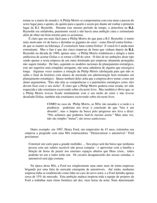 tornar-se a maior do mundo.) A Philip Morris se comprometeu com esta meta e passou do
sexto lugar para o quinto, do quinto para o quarto e assim por diante até roubar o primeiro
lugar da R.J. Reynolds. Durante este mesmo período de tempo, a atmosfera na R.J.
Reynolds era enfadonha, puramente social e não havia uma ambição clara e estimulante
além de obter um bom retorno para os acionistas.
É claro que era mais fácil para a Philip Morris do que para a R.J. Reynolds: é muito
mais motivante vir de baixo e derrubar os gigantes do setor - como David contra Golias -
do que se manter na liderança. É estimulante lutar contra Golias! E vencê-lo é ainda mais
estimulante. Mas o fato é que das cinco empresas de fumo que vinham depois da R.J.
Reynolds na década de 1960, apenas uma - a Philip Morris estabeleceu e atingiu a meta
ambiciosa de acertar Golias e se tornar a GM do setor. O fato de ter ambições deste tipo
sendo apenas a sexta empresa de um ramo dominado por empresas altamente protegidas
não sugere timidez. De fato, seguindo os modelos racionais de planejamento estratégico,
este ato sugeriria uma estupidez arrogante, não uma sabedoria de alguém que enxergava
longe. Algumas vezes usamos a situação da Philip Morris (disfarçada para que não se
saiba o final da história) com alunos de mestrado em administração bem treinados em
planejamento estratégico. Quase nenhum deles acha que a empresa deve tentar; como um
aluno argumentou, "Eles não têm as competências e o património estratégico certo; eles
devem ficar com o seu nicho". É claro que a Philip Morris poderia estar errada, ter sido
esquecida e não estaríamos escrevendo sobre ela neste livro. Mas também é óbvio que, se
a Philip Morris tivesse ficado timidamente com o seu nicho do setor e não tivesse
desafiado Golias, também não estaríamos escrevendo sobre ela neste livro.
COMO no caso da Philip Morris, as MAs são ousadas e a razão e a
prudência poderiam nos levar à conclusão de que “Isto é um
absurdo”, mas o ímpeto da busca pelo progresso nos leva a dizer:
“Nós achamos que podemos fazê-lo mesmo assim.” Mais uma vez,
não são simples “metas”; são metas audaciosas.
Outro exemplo: em 1907, Henry Ford, um empresário de 43 anos, estimulou sua
empresa a progredir com uma MA estarrecedora: "Democratizar o automóvel." Ford
proclamou:
Construir um carro para a grande multidão. ... Seu preço será tão baixo que nenhuma
pessoa com um salário razoável não possa comprar - e aproveitar com a família a
bênção de horas de prazer nos enormes espaços abertos que Deus criou... todos
poderão ter um e todos terão um. Os cavalos desaparecerão das nossas estradas, o
automóvel será algo comum.
Na época desta MA, a Ford era simplesmente uma entre mais de trinta empresas
brigando por uma fatia do mercado emergente de automóveis. Até então, nenhuma
empresa tinha se estabelecido como líder no caos do novo setor, e a Ford detinha apenas
cerca de 15% do mercado. Esta ambição maluca inspirou toda a equipe de projetos da
Ford a trabalhar num ritmo frenético até dez, onze horas da noite. Num determinado
 