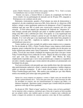 ponto, Charles Sorenson, um membro desta equipe, lembrou: "O sr. Ford e eu [uma
vez] trabalhamos mais ou menos 42 horas sem parar."
Durante esta época, a General Motors (a empresa de comparação da Ford em
nosso estudo) viu sua participação de mercado cair de 20 para 10%, enquanto a
Ford passou a ser a número um do setor.
Entretanto, ironicamente, quando a Ford atingiu sua meta de democratizar o
automóvel, ela não estabeleceu uma nova MA, ficou cheia de si e observou a GM
definir e atingir a meta igualmente audaciosa de ultrapassar a Ford. É importante
enfatizar aqui que uma MA só ajuda uma organização enquanto não tiver sido
atingida. A Ford sofreu daquilo que chamamos de síndrome do "chegamos lá" -
uma letargia causada pela satisfação que pode se espalhar quando uma empresa
atinge uma MA e não a substitui por outra. (Um aparte: se a sua organização tem
uma MA, é aconselhável começar a pensar no que virá depois antes que ela seja
atingida. E se você achar que a sua organização não anda muito bem, pergunte-se
se você já teve uma MA - implícita ou explícita - que foi atingida e não foi
substituída por uma nova.)
Vamos analisar um outro exemplo de audácia numa empresa nova e pequena.
No fim da década de 1950, a Tokyo Tsushin Kogyo (uma empresa relativamente
pequena, pouco conhecida fora do seu país) tomou a medida cara de descartar seu
nome original para adotar outro: Sony Corporation. O banco da empresa foi contra
a idéia: "Levou dez anos desde a fundação da empresa para fazer com que o nome
Tokyo Tsushin Kogyo fosse conhecido no ramo. Depois de todo esse tempo, o que
você quer com uma mudança tão sem sentido?" Akio Morita, da Sony,
simplesmente respondeu que o novo nome permitiria que a empresa se expandisse
em todo o mundo, enquanto que o nome anterior não poderia ser pronunciado com
facilidade fora do país.
Você provavelmente está pensando que uma medida deste tipo não representa
algo particularmente audacioso; afinal, a maioria das pequenas e médias empresas
aspira ao mercado estrangeiro. E não é nada demais mudar a razão social de
Tokyo Tsushin Kogyo para Sony. Mas analise com cuidado por que Akio Morita
tomou esta medida, pois temos aqui uma grande MA:
Apesar de a nossa empresa ser pequena e vermos o Japão como um mercado bem
grande e potencialmente ativo... ficou claro para mim que, se não ficássemos de olho
em atividades no exterior, não nos transformaríamos na empresa que Ibuka e eu
tínhamos imaginado. Queríamos mudar a imagem [que o mundo tinha] dos produtos
japoneses como algo de baixa qualidade."
Na década de 1950, "Made in Japan" significava "barato, ruim, de baixa qualidade".
Ao ler materiais sobre a empresa, concluímos que a Sony não só queria ser bem-sucedida
por seu próprio mérito, mas também queria se tornar a empresa mais conhecida por
mudar a imagem dos produtos de consumo japoneses como algo de baixa qualidade.,,
 