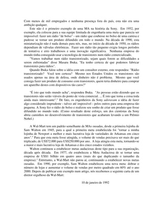 Com menos de mil empregados e nenhuma presença fora do país, esta não era uma
ambição qualquer.
Este não é o primeiro exemplo de uma MA na história da Sony. Em 1952, por
exemplo, ela colocou para a sua equipe limitada de engenharia uma meta que parecia ser
impossível: fazer um rádio "de bolso" - um rádio que coubesse no bolso de uma camisa e
pudesse se tornar um produto difundido em todo o mundo. Na década de 1990, esta
miniaturização não é nada demais para nós, mas, no início da década de 1950, os rádios
dependiam de válvulas eletrônicas. Fazer um rádio tão pequeno exigiu longos períodos
de tentativa e erro trabalhosos e uma inovação significativa. Nenhuma empresa do
mundo tinha conseguido usar a tecnologia de transistores num rádio comercializado.
"Vamos trabalhar num rádio transistorizado, sejam quais forem as dificuldades a
serem enfrentadas" disse Masaru Ibuka. "Eu tenho certeza de que podemos fabricar
transistores para rádios".
Quando Ibuka falou sobre a idéia com um consultor externo, este respondeu: "Rádio
transistorizado? Você tem certeza? Mesmo nos Estados Unidos os transistores são
usados apenas na área de defesa, onde dinheiro não é problema. Mesmo que você
consiga fazer um produto de consumo com transistores, quem teria dinheiro para comprar
um aparelho destes com dispositivos tão caros?"
"É isto que todo mundo acha", respondeu Ibuka. "As pessoas estão dizendo que os
transistores não serão viáveis do ponto de vista comercial. ... É isto que torna a coisa toda
ainda mais interessante"." De fato, os engenheiros da Sony adoravam a idéia de fazer
algo considerado imprudente - talvez até impossível - pelos outros para uma empresa tão
pequena. A Sony fez o rádio de bolso e realizou seu sonho de criar um produto que fosse
difundido no mundo todo. (Como resultado deste esforço, um dos cientistas da Sony
abriu caminhos no desenvolvimento de transistores que acabaram levando a um Prêmio
Nobel.)
A Wal-Mart tem um padrão semelhante de MAs ousadas, desde a primeira lojinha de
Sam Walton em 1945, para a qual a primeira meta estabelecida foi "tornar a minha
lojinha de Newport a melhor e mais lucrativa loja de variedades de Arkansas em cinco
anos"." Para que esta meta fosse atingida, o volume de vendas precisava ser mais do que
triplicado, de US$72.000 para US$250.000 por ano. A loja atingiu esta meta, tornando-se
a maior e mais lucrativa loja de Arkansas e dos cinco estados vizinhos.
Walton continuou a estabelecer metas audaciosas deste tipo para a sua organização,
década após década. Em 1977, ele estabeleceu a Meta Audaciosa de se tornar uma
empresa de US$1 bilhão em quatro anos (mais do que duplicando o tamanho da
empresa)." Entretanto, a Wal-Mart não parou aí, continuando a estabelecer novas metas
ousadas. Em 1990, por exemplo, Sam Walton estabeleceu uma nova meta: dobrar o
número de lojas e aumentar o volume de vendas por metro quadrado em 60% até o ano
2000. Depois de publicar este exemplo num artigo, nós recebemos a seguinte carta de um
diretor orgulhoso da Wal-Mart:
10 de janeiro de 1992
 