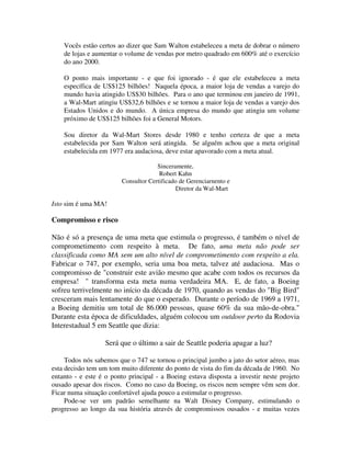 Vocês estão certos ao dizer que Sam Walton estabeleceu a meta de dobrar o número
de lojas e aumentar o volume de vendas por metro quadrado em 600% até o exercício
do ano 2000.
O ponto mais importante - e que foi ignorado - é que ele estabeleceu a meta
específica de US$125 bilhões! Naquela época, a maior loja de vendas a varejo do
mundo havia atingido US$30 bilhões. Para o ano que terminou em janeiro de 1991,
a Wal-Mart atingiu US$32,6 bilhões e se tornou a maior loja de vendas a varejo dos
Estados Unidos e do mundo. A única empresa do mundo que atingiu um volume
próximo de US$125 bilhões foi a General Motors.
Sou diretor da Wal-Mart Stores desde 1980 e tenho certeza de que a meta
estabelecida por Sam Walton será atingida. Se alguém achou que a meta original
estabelecida em 1977 era audaciosa, deve estar apavorado com a meta atual.
Sinceramente,
Robert Kahn
Consultor Certificado de Gerenciarnento e
Diretor da Wal-Mart
Isto sim é uma MA!
Compromisso e risco
Não é só a presença de uma meta que estimula o progresso, é também o nível de
comprometimento com respeito à meta. De fato, uma meta não pode ser
classificada como MA sem um alto nível de comprometimento com respeito a ela.
Fabricar o 747, por exemplo, seria uma boa meta, talvez até audaciosa. Mas o
compromisso de "construir este avião mesmo que acabe com todos os recursos da
empresa! " transforma esta meta numa verdadeira MA. E, de fato, a Boeing
sofreu terrivelmente no início da década de 1970, quando as vendas do "Big Bird"
cresceram mais lentamente do que o esperado. Durante o período de 1969 a 1971,
a Boeing demitiu um total de 86.000 pessoas, quase 60% da sua mão-de-obra."
Durante esta época de dificuldades, alguém colocou um outdoor perto da Rodovia
Interestadual 5 em Seattle que dizia:
Será que o último a sair de Seattle poderia apagar a luz?
Todos nós sabemos que o 747 se tornou o principal jumbo a jato do setor aéreo, mas
esta decisão tem um tom muito diferente do ponto de vista do fim da década de 1960. No
entanto - e este é o ponto principal - a Boeing estava disposta a investir neste projeto
ousado apesar dos riscos. Como no caso da Boeing, os riscos nem sempre vêm sem dor.
Ficar numa situação confortável ajuda pouco a estimular o progresso.
Pode-se ver um padrão semelhante na Walt Disney Company, estimulando o
progresso ao longo da sua história através de compromissos ousados - e muitas vezes
 