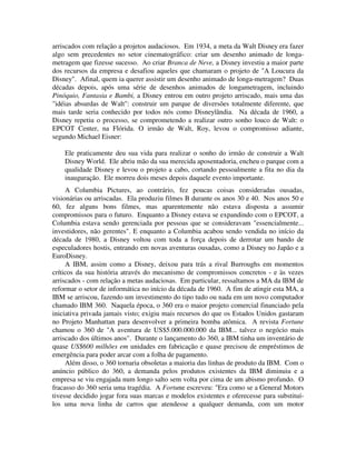 arriscados com relação a projetos audaciosos. Em 1934, a meta da Walt Disney era fazer
algo sem precedentes no setor cinematográfico: criar um desenho animado de longa-
metragem que fizesse sucesso. Ao criar Branca de Neve, a Disney investiu a maior parte
dos recursos da empresa e desafiou aqueles que chamaram o projeto de "A Loucura da
Disney". Afinal, quem ia querer assistir um desenho animado de longa-metragem? Duas
décadas depois, após uma série de desenhos animados de longametragem, incluindo
Pinóquio, Fantasia e Bambi, a Disney entrou em outro projeto arriscado, mais uma das
"idéias absurdas de Walt": construir um parque de diversões totalmente diferente, que
mais tarde seria conhecido por todos nós como Disneylândia. Na década de 1960, a
Disney repetiu o processo, se comprometendo a realizar outro sonho louco de Walt: o
EPCOT Center, na Flórida. O irmão de Walt, Roy, levou o compromisso adiante,
segundo Michael Eisner:
Ele praticamente deu sua vida para realizar o sonho do irmão de construir a Walt
Disney World. Ele abriu mão da sua merecida aposentadoria, encheu o parque com a
qualidade Disney e levou o projeto a cabo, cortando pessoalmente a fita no dia da
inauguração. Ele morreu dois meses depois daquele evento importante.
A Columbia Pictures, ao contrário, fez poucas coisas consideradas ousadas,
visionárias ou arriscadas. Ela produziu filmes B durante os anos 30 e 40. Nos anos 50 e
60, fez alguns bons filmes, mas aparentemente não estava disposta a assumir
compromissos para o futuro. Enquanto a Disney estava se expandindo com o EPCOT, a
Columbia estava sendo gerenciada por pessoas que se consideravam "essencialmente...
investidores, não gerentes". E enquanto a Columbia acabou sendo vendida no início da
década de 1980, a Disney voltou com toda a força depois de derrotar um bando de
especuladores hostis, entrando em novas aventuras ousadas, como a Disney no Japão e a
EuroDisney.
A IBM, assim como a Disney, deixou para trás a rival Burroughs em momentos
críticos da sua história através do mecanismo de compromissos concretos - e às vezes
arriscados - com relação a metas audaciosas. Em particular, ressaltamos a MA da IBM de
reformar o setor de informática no início da década de 1960. A fim de atingir esta MA, a
IBM se arriscou, fazendo um investimento do tipo tudo ou nada em um novo computador
chamado IBM 360. Naquela época, o 360 era o maior projeto comercial financiado pela
iniciativa privada jamais visto; exigiu mais recursos do que os Estados Unidos gastaram
no Projeto Manhattan para desenvolver a primeira bomba atômica. A revista Fortune
chamou o 360 de "A aventura de US$5.000.000.000 da IBM... talvez o negócio mais
arriscado dos últimos anos". Durante o lançamento do 360, a IBM tinha um inventário de
quase US$600 milhões em unidades em fabricação e quase precisou de empréstimos de
emergência para poder arcar com a folha de pagamento.
Além disso, o 360 tornaria obsoletas a maioria das linhas de produto da IBM. Com o
anúncio público do 360, a demanda pelos produtos existentes da IBM diminuiu e a
empresa se viu engajada num longo salto sem volta por cima de um abismo profundo. O
fracasso do 360 seria uma tragédia. A Fortune escreveu: "Era como se a General Motors
tivesse decidido jogar fora suas marcas e modelos existentes e oferecesse para substituí-
los uma nova linha de carros que atendesse a qualquer demanda, com um motor
 