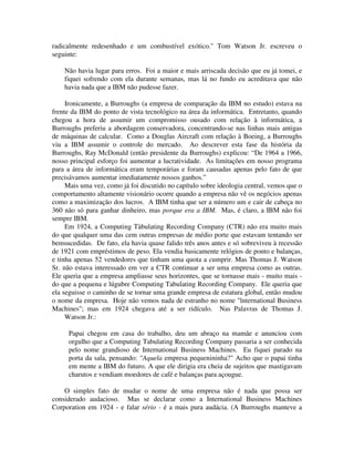 radicalmente redesenhado e um combustível exótico." Tom Watson Jr. escreveu o
seguinte:
Não havia lugar para erros. Foi a maior e mais arriscada decisão que eu já tomei, e
fiquei sofrendo com ela durante semanas, mas lá no fundo eu acreditava que não
havia nada que a IBM não pudesse fazer.
Ironicamente, a Burroughs (a empresa de comparação da IBM no estudo) estava na
frente da IBM do ponto de vista tecnológico na área da informática. Entretanto, quando
chegou a hora de assumir um compromisso ousado com relação à informática, a
Burroughs preferiu a abordagem conservadora, concentrando-se nas linhas mais antigas
de máquinas de calcular. Como a Douglas Aircraft com relação à Boeing, a Burroughs
viu a IBM assumir o controle do mercado. Ao descrever esta fase da história da
Burroughs, Ray McDonald (então presidente da Burroughs) explicou: “De 1964 a 1966,
nosso principal esforço foi aumentar a lucratividade. As limitações em nosso programa
para a área de informática eram temporárias e foram causadas apenas pelo fato de que
precisávamos aumentar imediatamente nossos ganhos.”
Mais uma vez, como já foi discutido no capítulo sobre ideologia central, vemos que o
comportamento altamente visionário ocorre quando a empresa não vê os negócios apenas
como a maximização dos lucros. A IBM tinha que ser a número um e cair de cabeça no
360 não só para ganhar dinheiro, mas porque era a IBM. Mas, é claro, a IBM não foi
sempre IBM.
Em 1924, a Computing Tàbulating Recording Company (CTR) não era muito mais
do que qualquer uma das cem outras empresas de médio porte que estavam tentando ser
bemsucedidas. De fato, ela havia quase falido três anos antes e só sobreviveu à recessão
de 1921 com empréstimos de peso. Ela vendia basicamente relógios de ponto e balanças,
e tinha apenas 52 vendedores que tinham uma quota a cumprir. Mas Thomas J. Watson
Sr. não estava interessado em ver a CTR continuar a ser uma empresa como as outras.
Ele queria que a empresa ampliasse seus horizontes, que se tornasse mais - muito mais -
do que a pequena e lúgubre Computing Tabulating Recording Company. Ele queria que
ela seguisse o caminho de se tornar uma grande empresa de estatura global, então mudou
o nome da empresa. Hoje não vemos nada de estranho no nome "lnternational Business
Machines"; mas em 1924 chegava até a ser ridículo. Nas Palavras de Thomas J.
Watson Jr.:
Papai chegou em casa do trabalho, deu um abraço na mamãe e anunciou com
orgulho que a Computing Tabulating Recording Company passaria a ser conhecida
pelo nome grandioso de International Business Machines. Eu fiquei parado na
porta da sala, pensando: "Aquela empresa pequenininha?" Acho que o papai tinha
em mente a IBM do futuro. A que ele dirigia era cheia de sujeitos que mastigavam
charutos e vendiam moedores de café e balanças para açougue.
O simples fato de mudar o nome de uma empresa não é nada que possa ser
considerado audacioso. Mas se declarar como a International Business Machines
Corporation em 1924 - e falar sério - é a mais pura audácia. (A Burroughs manteve a
 
