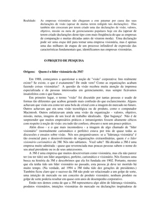 Realidade: As empresas visionárias não chegaram a este patamar por causa das suas
declarações de visão (apesar de muitas terem redigido tais declarações). Elas
também não cresceram por terem criado uma das declarações de visão, valores,
objetivo, missão ou meta de gerenciamento populares hoje em dia (apesar de
terem criado declarações deste tipo com mais freqüência do que as empresas
de comparação e muitas décadas antes de virarem moda). Uma declaração
pode ser uma etapa útil para tornar uma empresa visionária, mas é apenas
uma das milhares de etapas de um processo infindável de expressão das
características fundamentais que, identificamos nas empresas visionárias.
O PROJETO DE PESQUISA
Origens: Quem é o líder visionário da 3M?
Em 1988, começamos a questionar a noção de "visão" corporativa: Isto realmente
existe? Se existe, o que é exatamente? De onde vem? Como as organizações acabam
fazendo coisas visionárias? A questão da visão recebeu muita atenção da imprensa
especializada e de pessoas interessadas em gerenciamento, mas sempre ficávamos
insatisfeitos com o que líamos.
Em primeiro lugar, o termo "visão" foi discutido por tantas pessoas e usado de
formas tão diferentes que acabou gerando mais confusão do que esclarecimento. Alguns
achavam que visão era como ter uma bola de cristal com a imagem do mercado no futuro.
Outros achavam que era uma visão tecnológica ou de produto, como o computador
Macintosh. Outros enfatizavam ainda uma visão da organização - valores, objetivo,
missão, metas, imagens de um local de trabalho idealizado. Que bagunça! Não é de
surpreender que muitos empresários práticos e intransigentes fossem altamente céticos
com respeito à noção de visão: era tudo tão confuso, obscuro e nem um pouco prático.
Além disso - e o que mais incomodava - a imagem de algo chamado de "líder
visionário" (normalmente carismático e perfeito) estava por trás de quase todas as
discussões e ensaios sobre visão. Nós nos perguntávamos: se a "liderança visionária" é
tão essencial para o desenvolvimento de organizações extraordinárias, quem é o líder
visionário carismático da 3M. Nós não sabíamos. Você sabe? Há décadas a 3M é uma
empresa muito admirada - quase que reverenciada mas poucas pessoas sabem o nome do
seu atual presidente ou os de seus antecessores.
A 3M é uma empresa que muitos descreveriam como visionária, mas ela não parece
ter (ou ter tido) um líder arquetípico, perfeito, carismático e visionário. Nós fizemos uma
busca na história da 3M e descobrimos que ela foi fundada em 1902. Portanto, mesmo
que ela tenha tido um líder visionário no passado, esta pessoa já deve ter morrido há
muito tempo. (Na verdade, até 1994 a 3M tinha tido dez gerações de presidentes.)
Também ficou claro que o sucesso da 3M não pode ser relacionado a um golpe de sorte,
uma intuição de mercado ou um conceito de produto visionário; nenhum produto ou
golpe de sorte poderia resultar em quase cem anos de desempenho corporativo.
Então nos demos conta de que a 3M representava algo além de liderança visionária,
produtos visionários, intuições visionárias do mercado ou declarações inspiradoras de
 