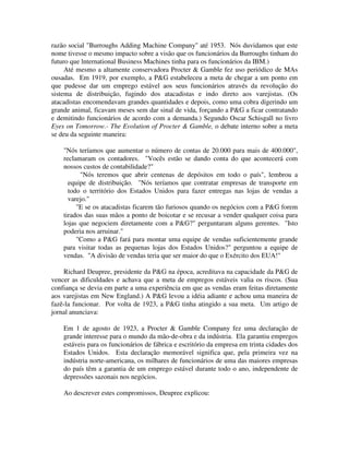 razão social "Burroughs Adding Machine Company" até 1953. Nós duvidamos que este
nome tivesse o mesmo impacto sobre a visão que os funcionários da Burroughs tinham do
futuro que lnternational Business Machines tinha para os funcionários da IBM.)
Até mesmo a altamente conservadora Procter & Gamble fez uso periódico de MAs
ousadas. Em 1919, por exemplo, a P&G estabeleceu a meta de chegar a um ponto em
que pudesse dar um emprego estável aos seus funcionários através da revolução do
sistema de distribuição, fugindo dos atacadistas e indo direto aos varejistas. (Os
atacadistas encomendavam grandes quantidades e depois, como uma cobra digerindo um
grande animal, ficavam meses sem dar sinal de vida, forçando a P&G a ficar contratando
e demitindo funcionários de acordo com a demanda.) Segundo Oscar Schisgall no livro
Eyes on Tomorrow.- The Evolution of Procter & Gamble, o debate interno sobre a meta
se deu da seguinte maneira:
"Nós teríamos que aumentar o número de contas de 20.000 para mais de 400.000",
reclamaram os contadores. "Vocês estão se dando conta do que acontecerá com
nossos custos de contabilidade?"
"Nós teremos que abrir centenas de depósitos em todo o país", lembrou a
equipe de distribuição. "Nós teríamos que contratar empresas de transporte em
todo o território dos Estados Unidos para fazer entregas nas lojas de vendas a
varejo."
"E se os atacadistas ficarem tão furiosos quando os negócios com a P&G forem
tirados das suas mãos a ponto de boicotar e se recusar a vender qualquer coisa para
lojas que negociem diretamente com a P&G?" perguntaram alguns gerentes. "Isto
poderia nos arruinar."
"Como a P&G fará para montar uma equipe de vendas suficientemente grande
para visitar todas as pequenas lojas dos Estados Unidos?" perguntou a equipe de
vendas. "A divisão de vendas teria que ser maior do que o Exército dos EUA!"
Richard Deupree, presidente da P&G na época, acreditava na capacidade da P&G de
vencer as dificuldades e achava que a meta de empregos estáveis valia os riscos. (Sua
confiança se devia em parte a uma experiência em que as vendas eram feitas diretamente
aos varejistas em New England.) A P&G levou a idéia adiante e achou uma maneira de
fazê-la funcionar. Por volta de 1923, a P&G tinha atingido a sua meta. Um artigo de
jornal anunciava:
Em 1 de agosto de 1923, a Procter & Gamble Company fez uma declaração de
grande interesse para o mundo da mão-de-obra e da indústria. Ela garantiu empregos
estáveis para os funcionários de fábrica e escritório da empresa em trinta cidades dos
Estados Unidos. Esta declaração memorável significa que, pela primeira vez na
indústria norte-americana, os milhares de funcionários de uma das maiores empresas
do país têm a garantia de um emprego estável durante todo o ano, independente de
depressões sazonais nos negócios.
Ao descrever estes compromissos, Deupree explicou:
 
