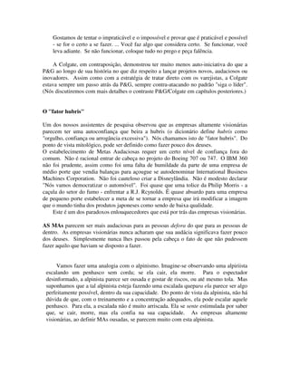 Gostamos de tentar o impraticável e o impossível e provar que é praticável e possível
- se for o certo a se fazer. ... Você faz algo que considera certo. Se funcionar, você
leva adiante. Se não funcionar, coloque tudo no prego e peça falência.
A Colgate, em contraposição, demonstrou ter muito menos auto-iniciativa do que a
P&G ao longo de sua história no que diz respeito a lançar projetos novos, audaciosos ou
inovadores. Assim como com a estratégia de tratar direto com os varejistas, a Colgate
estava sempre um passo atrás da P&G, sempre contra-atacando no padrão "siga o líder".
(Nós discutiremos com mais detalhes o contraste P&G/Colgate em capítulos posteriores.)
O "fator hubris"
Um dos nossos assistentes de pesquisa observou que as empresas altamente visionárias
parecem ter uma autoconfiança que beira a hubris (o dicionário define hubris como
"orgulho, confiança ou arrogância excessiva"). Nós chamamos isto de "fator hubris". Do
ponto de vista mitológico, pode ser definido como fazer pouco dos deuses.
O estabelecimento de Metas Audaciosas requer um certo nível de confiança fora do
comum. Não é racional entrar de cabeça no projeto do Boeing 707 ou 747. O IBM 360
não foi prudente, assim como foi uma falta de humildade da parte de uma empresa de
médio porte que vendia balanças para açougue se autodenominar lnternational Business
Machines Corporation. Não foi cauteloso criar a Disneylândia. Não é modesto declarar
"Nós vamos democratizar o automóvel". Foi quase que uma tolice da Philip Morris - a
caçula do setor do fumo - enfrentar a R.J. Rcynolds. É quase absurdo para uma empresa
de pequeno porte estabelecer a meta de se tornar a empresa que irá modificar a imagem
que o mundo tinha dos produtos japoneses como sendo de baixa qualidade.
Este é um dos paradoxos enlouquecedores que está por trás das empresas visionárias.
AS MAs parecem ser mais audaciosas para as pessoas defora do que para as pessoas de
dentro. As empresas visionárias nunca acharam que sua audácia significava fazer pouco
dos deuses. Simplesmente nunca lhes passou pela cabeça o fato de que não pudessem
fazer aquilo que haviam se disposto a fazer.
Vamos fazer uma analogia com o alpinismo. Imagine-se observando uma alpiriista
escalando um penhasco sem corda; se ela cair, ela morre. Para o espectador
desinformado, a alpinista parece ser ousada e gostar de riscos, ou até mesmo tola. Mas
suponhamos que a tal alpinista esteja fazendo uma escalada quepara ela parece ser algo
perfeitamente possível, dentro da sua capacidade. Do ponto de vista da alpinista, não há
dúvida de que, com o treinamento e a concentração adequados, ela pode escalar aquele
penhasco. Para ela, a escalada não é muito arriscada. Ela se sente estimulada por saber
que, se cair, morre, mas ela confia na sua capacidade. As empresas altamente
visionárias, ao definir MAs ousadas, se parecem muito com esta alpinista.
 