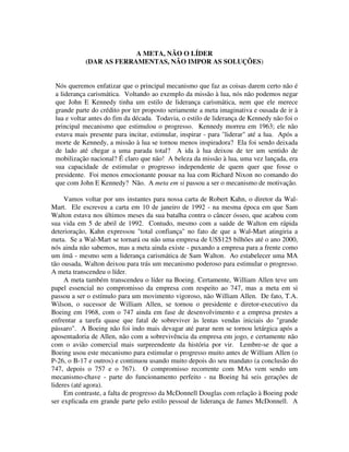 A META, NÃO O LÍDER
(DAR AS FERRAMENTAS, NÃO IMPOR AS SOLUÇÕES)
Nós queremos enfatizar que o principal mecanismo que faz as coisas darem certo não é
a liderança carismática. Voltando ao exemplo da missão à lua, nós não podemos negar
que John E Kennedy tinha um estilo de liderança carismática, nem que ele merece
grande parte do crédito por ter proposto seriamente a meta imaginativa e ousada de ir à
lua e voltar antes do fim da década. Todavia, o estilo de liderança de Kennedy não foi o
principal mecanismo que estimulou o progresso. Kennedy morreu em 1963; ele não
estava mais presente para incitar, estimular, inspirar - para "liderar" até a lua. Após a
morte de Kennedy, a missão à lua se tornou menos inspiradora? Ela foi sendo deixada
de lado até chegar a uma parada total? A ida à lua deixou de ter um sentido de
mobilização nacional? É claro que não! A beleza da missão à lua, uma vez lançada, era
sua capacidade de estimular o progresso independente de quem quer que fosse o
presidente. Foi menos emocionante pousar na lua com Richard Nixon no comando do
que com John E Kennedy? Não. A meta em si passou a ser o mecanismo de motivação.
Vamos voltar por uns instantes para nossa carta de Robert Kahn, o diretor da Wal-
Mart. Ele escreveu a carta em 10 de janeiro de 1992 - na mesma época em que Sam
Walton estava nos últimos meses da sua batalha contra o câncer ósseo, que acabou com
sua vida em 5 de abril de 1992. Contudo, mesmo com a saúde de Walton em rápida
deterioração, Kahn expressou "total confiança" no fato de que a Wal-Mart atingiria a
meta. Se a Wal-Mart se tornará ou não uma empresa de US$125 bilhões até o ano 2000,
nós ainda não sabemos, mas a meta ainda existe - puxando a empresa para a frente como
um ímã - mesmo sem a liderança carismática de Sam Walton. Ao estabelecer uma MA
tão ousada, Walton deixou para trás um mecanismo poderoso para estimular o progresso.
A meta transcendeu o líder.
A meta também transcendeu o líder na Boeing. Certamente, William Allen teve um
papel essencial no compromisso da empresa com respeito ao 747, mas a meta em si
passou a ser o estímulo para um movimento vigoroso, não William Allen. De fato, T.A.
Wilson, o sucessor de William Allen, se tornou o presidente e diretor-executivo da
Boeing em 1968, com o 747 ainda em fase de desenvolvimento e a empresa prestes a
enfrentar a tarefa quase que fatal de sobreviver às lentas vendas iniciais do "grande
pássaro". A Boeing não foi indo mais devagar até parar nem se tornou letárgica após a
aposentadoria de Allen, não com a sobrevivência da empresa em jogo, e certamente não
com o avião comercial mais surpreendente da história por vir. Lembre-se de que a
Boeing usou este mecanismo para estimular o progresso muito antes de William Allen (o
P-26, o B-17 e outros) e continuou usando muito depois do seu mandato (a conclusão do
747, depois o 757 e o 767). O compromisso recorrente com MAs vem sendo um
mecanismo-chave - parte do funcionamento perfeito - na Boeing há seis gerações de
lideres (até agora).
Em contraste, a falta de progresso da McDonnell Douglas com relação à Boeing pode
ser explicada em grande parte pelo estilo pessoal de liderança de James McDonnell. A
 