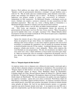 Business Week publicou um artigo sobre a McDonnell Douglas em 1978 intitulado
"Quando o estilo de gerenciamento determina a estratégia", no qual detalhou como o
estilo do “Sr. Mac de medir cada risco cuidadosamente, sendo altamente conservador...
produz uma estratégia sem debatê-la com os outros”. Na Boeing, os compromissos
audaciosos com projetos ousados se tornou uma característica da instituição -
independente do líder responsável. Na MeDonnell Douglas, a abordagem avessa aos
riscos e bitolada com respeito a aeronaves comerciais era uma característica do líder
individual responsável. Mais uma vez, vemos a Boeing dando as ferramentas e a
McDonnell Douglas impondo as soluções (sem nem mesmo fazê-lo direito).
A Sony também tornou o uso das MAs um hábito institucionalizado - um modo de
vida. Nick Lyons, que pesquisou o funcionamento interno dos processos de
gerenciamento da Sony para o seu livro The Sony Vision, escreveu: "Meta. Uma palavra
que me foi repetida várias vezes - em inglês - [na Sony]". O dr. Makato Kikuchi, diretor
de pesquisas da Sony em meados da década de 1970, descreveu para Lyons a importância
deste processo embutido (paráfrase):
Apesar dos rumores de que a Sony gasta uma proporção muito maior das vendas
brutas em pesquisas do que outras firmas, isto simplesmente não é verdade. ... A
diferença entre nossos esforços e os das outras empresas japonesas não está no nível
tecnológico, na qualidade dos engenheiros, nem na quantia do orçamento destinada
ao desenvolvimento (cerca de 5% das vendas). A principal diferença está em... fazer
pesquisas voltadas para missões e metas adequadas. Muitas outras empresas dão
total liberdade aos seus pesquisadores. Nós não; nós encontramos um objetivo, uma
meta muito real e clara, e depois definimos as forças-tarefas necessárias para atingi-
la. Ibuka nos ensinou que, uma vez assumido o compromisso de progredir, nunca se
deve desistir. Isto permeia todos os trabalhos de pesquisa e desenvolvimento na
Sony.
MAs e o "bloqueio depois do líder heróico"
As empresas muitas vezes se deparam com o dilema de como manter a motivação após a
saída de líderes altamente enérgicos (normalmente os fundadores). Nós encontramos este
"bloqueio depois do líder heróico" em uma série de empresas de comparação do nosso
estudo: Burroughs (depois de Boyer), Chase Manhattan (depois de Rockefeller),
Columbia (depois de Cohn), Howard Johnson (depois de Johnson Sr.), Melville (depois
de Melville), TI (depois de Haggarty), Westinghouse (depois de George Westinghouse) e
Zenith (depois de MacDonald). Nós não encontramos este padrão com tanta freqüência
nas empresas visionárias - apenas dois casos claros se destacam: Walt Disney (depois de
Walt Disney) e Ford Motor (depois de Henry Ford Sr.). As empresas visionárias oferecem
uma solução parcial: criam MAs que assumem vida própria, servindo de estímulo durante
várias gerações de líderes. (Se você for um diretor-executivo prestes a se aposentar,
sugerimos que preste bastante atenção nesta lição. A sua empresa tem uma MA com a
qual está comprometida e que lhe dará motivação mesmo depois da sua saída? E, ainda
 
