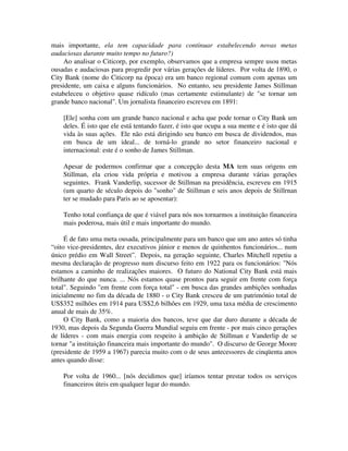 mais importante, ela tem capacidade para continuar estabelecendo novas metas
audaciosas durante muito tempo no futuro?)
Ao analisar o Citicorp, por exemplo, observamos que a empresa sempre usou metas
ousadas e audaciosas para progredir por várias gerações de líderes. Por volta de 1890, o
City Bank (nome do Citicorp na época) era um banco regional comum com apenas um
presidente, um caixa e alguns funcionários. No entanto, seu presidente James Stillman
estabeleceu o objetivo quase ridículo (mas certamente estimulante) de "se tornar um
grande banco nacional". Um jornalista financeiro escreveu em 1891:
[Ele] sonha com um grande banco nacional e acha que pode tornar o City Bank um
deles. É isto que ele está tentando fazer, é isto que ocupa a sua mente e é isto que dá
vida às suas ações. Ele não está dirigindo seu banco em busca de dividendos, mas
em busca de um ideal... de torná-lo grande no setor financeiro nacional e
internacional: este é o sonho de James Stillman.
Apesar de podermos confirmar que a concepção desta MA tem suas origens em
Stillman, ela criou vida própria e motivou a empresa durante várias gerações
seguintes. Frank Vanderlip, sucessor de Stillman na presidência, escreveu em 1915
(um quarto de século depois do "sonho" de Stillman e seis anos depois de Stillrnan
ter se mudado para Paris ao se aposentar):
Tenho total confiança de que é viável para nós nos tornarmos a instituição financeira
mais poderosa, mais útil e mais importante do mundo.
É de fato uma meta ousada, principalmente para um banco que um ano antes só tinha
“oito vice-presidentes, dez executivos júnior e menos de quinhentos funcionários... num
único prédio em Wall Street”. Depois, na geração seguinte, Charles Mitchell repetiu a
mesma declaração de progresso num discurso feito em 1922 para os funcionários: "Nós
estamos a caminho de realizações maiores. O futuro do National City Bank está mais
brilhante do que nunca. ... Nós estamos quase prontos para seguir em frente com força
total". Seguindo "em frente com força total" - em busca das grandes ambições sonhadas
inicialmente no fim da década de 1880 - o City Bank cresceu de um património total de
US$352 milhões em 1914 para US$2,6 bilhões em 1929, uma taxa média de crescimento
anual de mais de 35%.
O City Bank, como a maioria dos bancos, teve que dar duro durante a década de
1930, mas depois da Segunda Guerra Mundial seguiu em frente - por mais cinco gerações
de líderes - com mais energia com respeito à ambição de Stillman e Vanderlip de se
tornar "a instituição financeira mais importante do mundo". O discurso de George Moore
(presidente de 1959 a 1967) parecia muito com o de seus antecessores de cinqüenta anos
antes quando disse:
Por volta de 1960... [nós decidimos que] iríamos tentar prestar todos os serviços
financeiros úteis em qualquer lugar do mundo.
 
