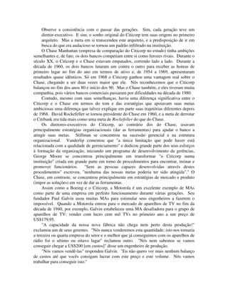 Observe a consistência com o passar das gerações. Sim, cada geração teve um
diretor-executivo. E sim, o sonho original do Citicorp tem suas origens no primeiro
arquiteto. Mas a meta em si transcendeu este arquiteto, e a predisposição de ir em
busca do que era audacioso se tornou um padrão infiltrado na instituição.
O Chase Manhattan (empresa de comparação do Citicorp no estudo) tinha ambições
semelhantes e, de fato, os dois bancos competiam entre si como ferozes rivais. Durante o
século XX, o Citicorp e o Chase estavam empatados, correndo lado a lado. Durante a
década de 1960, os dois bancos lutaram um contra o outro para receber as honras de
primeiro lugar no fim do ano em termos de ativo e, de 1954 a 1969, apresentaram
resultados quase idênticos. Só em 1968 o Citicorp ganhou uma vantagem real sobre o
Chase, chegando a ser duas vezes maior que ele. Nós reconhecemos que o Citicorp
balançou no fim dos anos 80 e início dos 90. Mas o Chase também, e eles tiveram muita
companhia, pois vários bancos comerciais passaram por dificuldades na década de 1980.
Contudo, mesmo com suas semelhanças, havia uma diferença significativa entre o
Citicorp e o Chase em termos do tom e das estratégias que apoiavam suas metas
ambiciosas uma diferença que talvez explique em parte suas trajetórias diferentes depois
de 1968. David Rockefeller se tornou presidente do Chase em 1960, e a meta de derrotar
o Citibank era tida mais como uma meta de Rockefeller do que do Chase.
Os diretores-executivos do Citicorp, ao contrário dos do Chase, usavam
principalmente estratégias organizacionais (dar as ferramentas) para ajudar o banco a
atingir suas metas. Stillman se concentrou na sucessão gerencial e na estrutura
organizacional. Vanderlip comentou que "a única limitação que pode haver está
relacionada com a qualidade de gerenciamento" e dedicou grande parte dos seus esforços
à formação da organização, iniciando um programa de desenvolvimento da gerências,
George Moore se concentrou principalmente em transformar "o Citicorp numa
instituição" criada em grande parte em torno de procedimentos para encontrar, treinar e
promover funcionários. "Sem as pessoas capazes desenvolvidas através destes
procedimentos" escreveu, "nenhuma das nossas metas poderia ter sido atingida"." O
Chase, em contraste, se concentrou principalmente em estratégias de mercado e produto
(impor as soluções) em vez de dar as ferramentas.
Assim como a Boeing e o Citicorp, a Motorola é um excelente exemplo de MAs
como parte de uma empresa em perfeito funcionamento durante várias gerações. Seu
fundador Paul Galvin usou muitas MAs para estimular seus engenheiros a fazerem o
impossível. Quando a Motorola entrou para o mercado de aparelhos de TV no fim da
década de 1940, por exemplo, Galvin estabeleceu uma MA desafiadora para o grupo de
aparelhos de TV: vender com lucro cem mil TVs no primeiro ano a um preço de
US$179,95.
"A capacidade da nossa nova fábrica não chega nem perto desta produção!"
exclamou um de seus gerentes. "Nós nunca venderemos esta quantidade; isto nos tornaria
a terceira ou quarta empresa do setor e o melhor que já conseguimos com os aparelhos de
rádio foi o sétimo ou oitavo lugar" reclamou outro. "Nós nem sabemos se vamos
conseguir chegar a US$200 [em custos]" disse um engenheiro de produção.
"Nós vamos vendê-las" respondeu Galvin. "Eu não quero ver mais nenhum balanço
de custos até que vocês consigam lucrar com este preço e este volume. Nós vamos
trabalhar para conseguir isto."
 