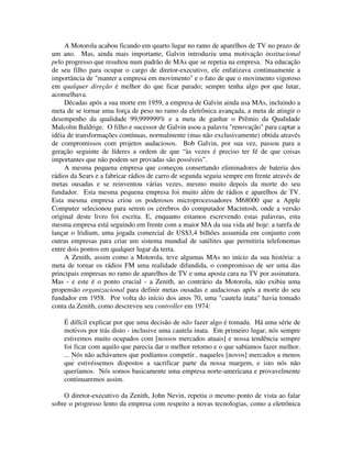A Motorola acabou ficando em quarto lugar no ramo de aparelhos de TV no prazo de
um ano. Mas, ainda mais importante, Galvin introduziu uma motivação institucional
pelo progresso que resultou num padrão de MAs que se repetia na empresa. Na educação
de seu filho para ocupar o cargo de diretor-executivo, ele enfatizava continuamente a
importância de "manter a empresa em movimento" e o fato de que o movimento vigoroso
em qualquer direção é melhor do que ficar parado; sempre tenha algo por que lutar,
aconselhava.
Décadas após a sua morte em 1959, a empresa de Galvin ainda usa MAs, incluindo a
meta de se tornar uma força de peso no ramo da eletrônica avançada, a meta de atingir o
desempenho da qualidade 99,999999% e a meta de ganhar o Prêmio da Qualidade
Malcolm Baldrige. O filho e sucessor de Galvin usou a palavra "renovação" para captar a
idéia de transformações contínuas, normalmente (mas não exclusivamente) obtida através
de compromissos com projetos audaciosos. Bob Galvin, por sua vez, passou para a
geração seguinte de líderes a ordem de que “às vezes é preciso ter fé de que coisas
importantes que não podem ser provadas são possíveis”.
A mesma pequena empresa que começou consertando eliminadores de bateria dos
rádios da Sears e a fabricar rádios de carro de segunda seguiu sempre em frente através de
metas ousadas e se reinventou várias vezes, mesmo muito depois da morte do seu
fundador. Esta mesma pequena empresa foi muito além de rádios e aparelhos de TV.
Esta mesma empresa criou os poderosos microprocessadores M68000 que a Apple
Computer selecionou para serem os cérebros do computador Macintosh, onde a versão
original deste livro foi escrita. E, enquanto estamos escrevendo estas palavras, esta
mesma empresa está seguindo em frente com a maior MA da sua vida até hoje: a tarefa de
lançar o lridium, uma jogada comercial de US$3,4 bilhões assumida em conjunto com
outras empresas para criar um sistema mundial de satélites que permitiria telefonemas
entre dois pontos em qualquer lugar da terra.
A Zenith, assim como a Motorola, teve algumas MAs no início da sua história: a
meta de tornar os rádios FM uma realidade difundida, o compromisso de ser uma das
principais empresas no ramo de aparelhos de TV e uma aposta cara na TV por assinatura.
Mas - e este é o ponto crucial - a Zenith, ao contrário da Motorola, não exibiu uma
propensão organizacional para definir metas ousadas e audaciosas após a morte do seu
fundador em 1958. Por volta do início dos anos 70, uma "cautela inata" havia tomado
conta da Zenith, como descreveu seu controller em 1974:
É difícil explicar por que uma decisão de não fazer algo é tomada. Há uma série de
motivos por trás disto - inclusive uma cautela inata. Em primeiro lugar, nós sempre
estivemos muito ocupados com [nossos mercados atuais] e nossa tendência sempre
foi ficar com aquilo que parecia dar o melhor retorno e o que sabíamos fazer melhor.
... Nós não achávamos que podíamos competir.. naqueles [novos] mercados a menos
que estivéssemos dispostos a sacrificar parte da nossa margem, e isto nós não
queríamos. Nós somos basicamente uma empresa norte-americana e provavelmente
continuaremos assim.
O diretor-executivo da Zenith, John Nevin, repetiu o mesmo ponto de vista ao falar
sobre o progresso lento da empresa com respeito a novas tecnologias, como a eletrônica
 