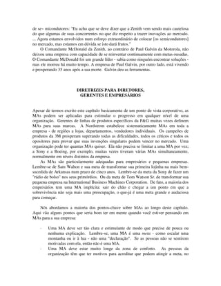 de se~ micondutores: "Eu acho que se deve dizer que a Zenith vem sendo mais cautelosa
do que algumas de suas concorrentes no que diz respeito a trazer inovações ao mercado.
... Agora estamos envolvidos num esforço extraordinário de colocar [os semicondutores]
no mercado, mas estamos em dúvida se isto dará frutos."
O Comandante McDonald da Zenith, ao contrário de Paul Galvin da Motorola, não
deixou uma empresa com capacidade de se reinventar continuamente com metas ousadas.
O Comandante McDonald foi um grande líder - sabia como ninguém encontrar soluções -
mas ele morreu há muito tempo. A empresa de Paul Galvin, por outro lado, está vivendo
e prosperando 35 anos após a sua morte. Galvin deu as ferramentas.
DIRETRIZES PARA DIRETORES,
GERENTES E EMPRESÁRIOS
Apesar de termos escrito este capítulo basicamente de um ponto de vista corporativo, as
MAs podem ser aplicadas para estimular o progresso em qualquer nível de uma
organização. Gerentes de linhas de produtos específicos da P&G muitas vezes definem
MAs para suas marcas. A Nordstrom estabelece sistematicamente MAs em toda a
empresa - de regiões a lojas, departamentos, vendedores individuais. Os campeões de
produtos da 3M prosperam superando todas as dificuldades, todos os céticos e todos os
opositores para provar que suas invenções singulares podem vencer no mercado. Uma
organização pode ter quantas MAs quiser. Ela não precisa se limitar a uma MA por vez;
a Sony e a Boeing, por exemplo, muitas vezes tiveram várias MAs simultaneamente,
normalmente em níveis distintos da empresa.
As MAs são particularmente adequadas para empresários e pequenas empresas.
Lembre-se de Sam Walton e sua meta de transformar sua primeira lojinha na mais bem-
sucedida de Arkansas num prazo de cinco anos. Lembre-se da meta da Sony de fazer um
"rádio de bolso" nos seus primórdios. Ou da meta de Tom Watson Sr. de transformar sua
pequena empresa na lnternational Business Machines Corporation. De fato, a maioria dos
empresários tem uma MA implícita: sair do chão e chegar a um ponto em que a
sobrevivência não seja mais uma preocupação, o que-já é uma meta grande e audaciosa
para começar.
Nós abordamos a maioria dos pontos-chave sobre MAs ao longo deste capítulo.
Aqui vão alguns pontos que seria bom ter em mente quando você estiver pensando em
MAs para a sua empresa:
· Uma MA deve ser tão clara e estimulante de modo que precise de pouca ou
nenhuma explicação. Lembre-se, uma MA é uma meta - como escalar uma
montanha ou ir à lua - não uma "declaração". Se as pessoas não se sentirem
motivadas com ela, então não é uma MA.
· Uma MA deve estar muito longe da zona de conforto. As pessoas da
organização têm que ter motivos para acreditar que podem atingir a meta, no
 
