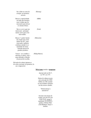 Ser a líder no setor de (Boeing)
aviação; ser pioneira;
arriscar.
Buscar a superioridade (IBM)
em tudo que fazemos;
usar o tempo que for
necessário para deixar
os clientes felizes.
São os carros que nos (Ford)
interessam - principal-
mente carros para o ho-
mem médio.
Buscar "o poder latente (Motorola)
de criação que existe
dentro de nós"; auto-
renovação; melhoria
contínua; atender à co-
munidade de forma
honrada através de
grandes produtos.
Vencer - ser a melhor e (Philip Morris)
derrotar as outras; vale a
pena defender a liberda-
de pessoal de escolha.
Elevação da cultura japonesa e
do status nacional; ser pioneira, fa-
zer o impossível.
MA(s) pan esmular o progresso
Apostar tudo no B-17,
no 707 e no 747.
Entrar de cabeça no pro-
jeto arriscado de US$5
bilhões do 360; atender
às necessidades emergen-
tes dos nossos clientes.
"Democratizar o
automóvel".
Inventar uma forma de
vender cem mil TVs por
US$179,95; atingir a
qualidade 99,999999%;
ganhar o Prêmio Mal-
colm Baldrige; lançar o
lridium.
 